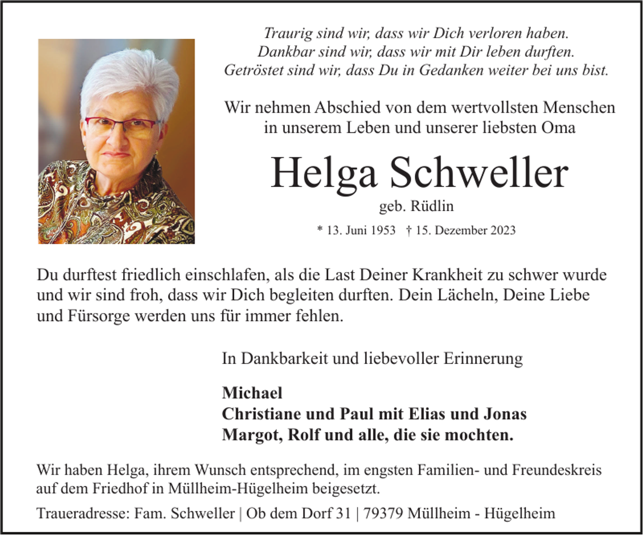 <p>Traurig sind wir, dass wir Dich verloren haben.<br />Dankbar sind wir, dass wir mit Dir leben durften.<br />Getröstet sind wir, dass Du in Gedanken weiter bei uns bist.</p><p>Wir nehmen Abschied von dem wertvollsten Menschen<br />in unserem Leben und unserer liebsten Oma</p><p>Helga Schweller<br />geb. Rüdlin</p><p>* 13. Juni 1953 † 15. Dezember 2023</p><p>Du durftest friedlich einschlafen, als die Last Deiner Krankheit zu schwer wurde<br />und wir sind froh, dass wir Dich begleiten durften. Dein Lächeln, Deine Liebe<br />und Fürsorge werden uns für immer fehlen.<br />In Dankbarkeit und liebevoller Erinnerung<br />Michael<br />Christiane und Paul mit Elias und Jonas<br />Margot, Rolf und alle, die sie mochten.<br />Wir haben Helga, ihrem Wunsch entsprechend, im engsten Familien- und Freundeskreis<br />auf dem Friedhof in Müllheim-Hügelheim beigesetzt.<br />Traueradresse: Fam. Schweller | Ob dem Dorf 31 | 79379 Müllheim - Hügelheim</p>