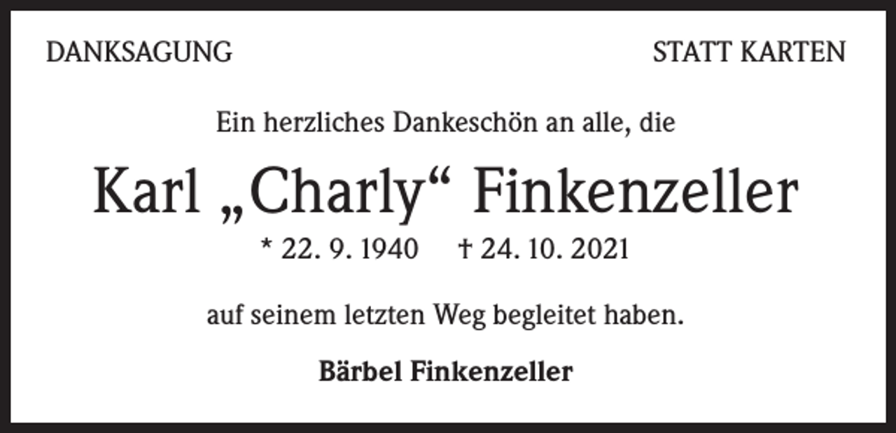<p>DANKSAGUNG</p><p>STATT KARTEN</p><p>Ein herzliches Dankeschön an alle, die</p><p>Karl „Charly“ Finkenzeller<br />* 22. 9. 1940 † 24. 10. 2021<br />auf seinem letzten Weg begleitet haben.<br />Bärbel Finkenzeller</p>
