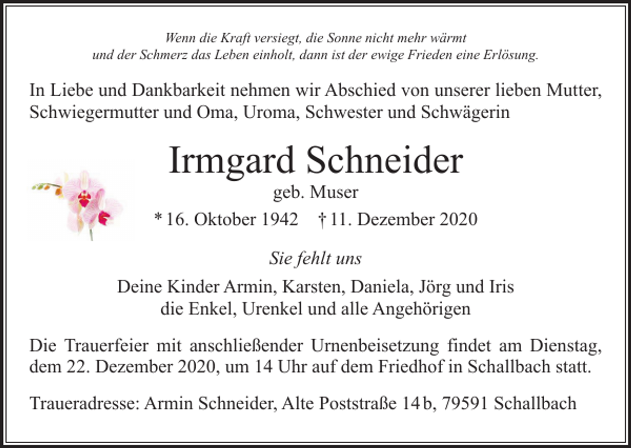 <p>Wenn die Kraft versiegt, die Sonne nicht mehr wärmt<br />und der Schmerz das Leben einholt, dann ist der ewige Frieden eine Erlösung.</p><p>In Liebe und Dankbarkeit nehmen wir Abschied von unserer lieben Mutter,<br />Schwiegermutter und Oma, Uroma, Schwester und Schwägerin</p><p>Irmgard Schneider</p><p>geb. Muser<br />* 16. Oktober 1942 † 11. Dezember 2020<br />Sie fehlt uns<br />Deine Kinder Armin, Karsten, Daniela, Jörg und Iris<br />die Enkel, Urenkel und alle Angehörigen<br />Die Trauerfeier mit anschließender Urnenbeisetzung findet am Dienstag,<br />dem 22. Dezember 2020, um 14 Uhr auf dem Friedhof in Schallbach statt.<br />Traueradresse: Armin Schneider, Alte Poststraße 14 b, 79591 Schallbach</p>