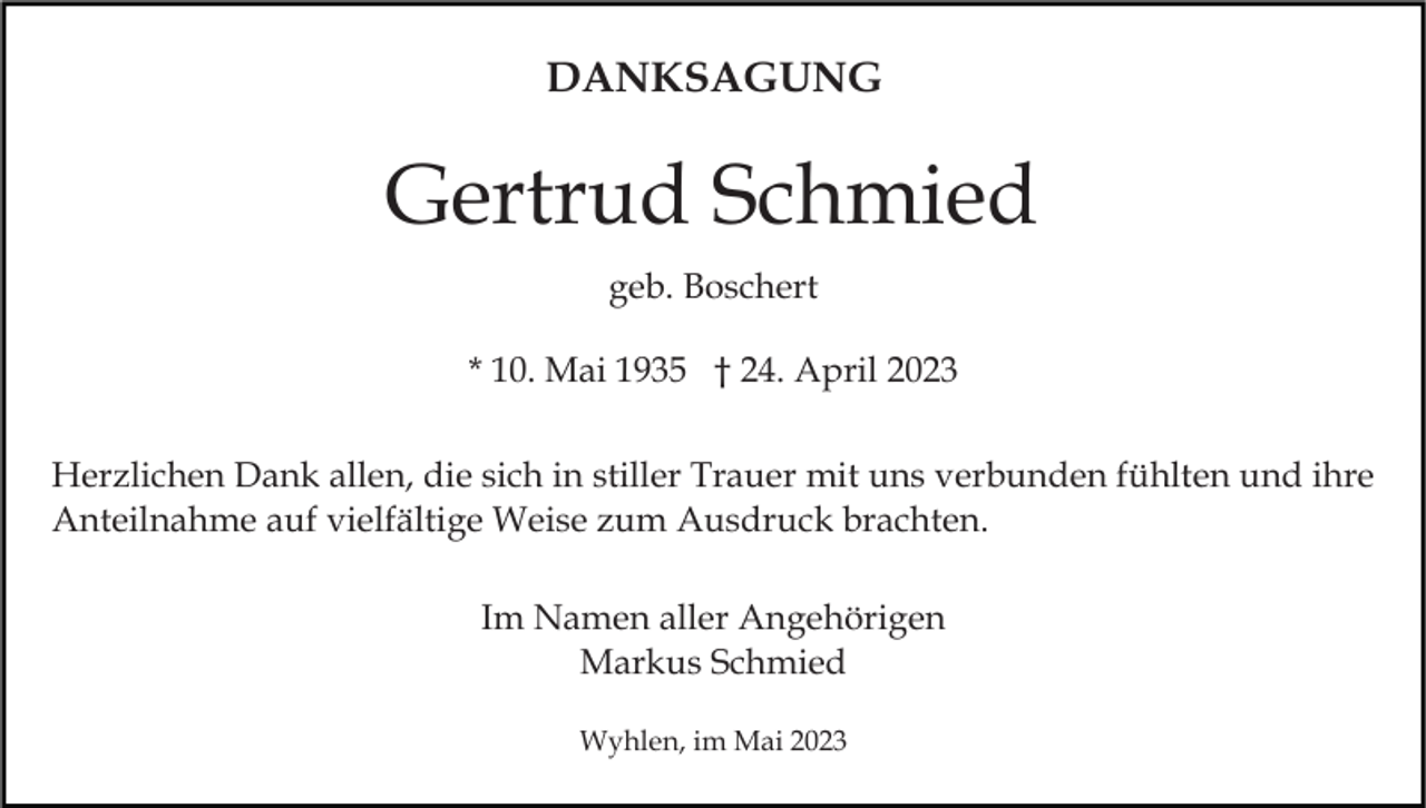 <p>DANKSAGUNG</p><p>Gertrud Schmied<br />geb. Boschert<br />* 10. Mai 1935 † 24. April 2023<br />Herzlichen Dank allen, die sich in stiller Trauer mit uns verbunden fühlten und ihre<br />Anteilnahme auf vielfältige Weise zum Ausdruck brachten.<br />Im Namen aller Angehörigen<br />Markus Schmied<br />Wyhlen, im Mai 2023</p>