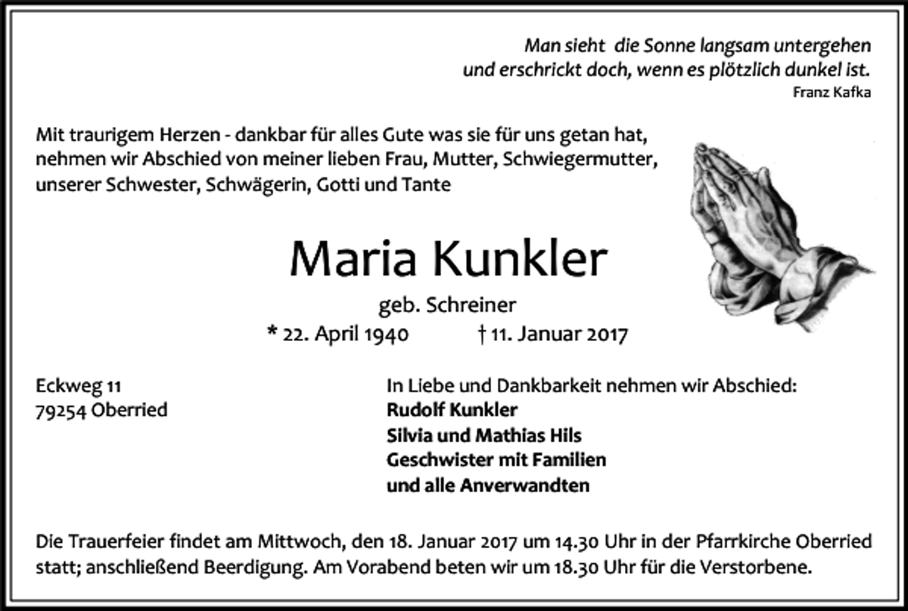 <p>Man sieht die Sonne langsam untergehen<br />und erschrickt doch, wenn es plötzlich dunkel ist.<br />Franz Kafka</p><p>Mit traurigem Herzen - dankbar für alles Gute was sie für uns getan hat,<br />nehmen wir Abschied von meiner lieben Frau, Mutter, Schwiegermutter,<br />unserer Schwester, Schwägerin, Gotti und Tante</p><p>Maria Kunkler<br />geb. Schreiner<br />* 22. April 1940<br />† 11. Januar 2017<br />Eckweg 11<br />79254 Oberried</p><p>In Liebe und Dankbarkeit nehmen wir Abschied:<br />Rudolf Kunkler<br />Silvia und Mathias Hils<br />Geschwister mit Familien<br />und alle Anverwandten</p><p>Die Trauerfeier findet am Mittwoch, den 18. Januar 2017 um 14.30 Uhr in der Pfarrkirche Oberried<br />statt; anschließend Beerdigung. Am Vorabend beten wir um 18.30 Uhr für die Verstorbene.</p>