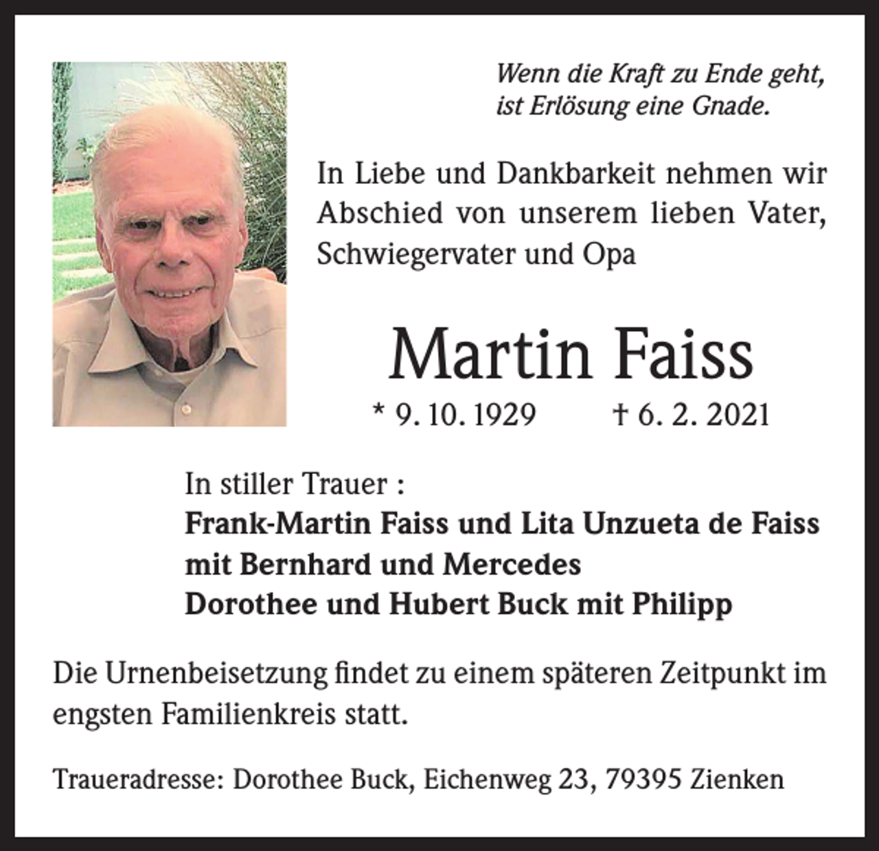 <p>Wenn die Kraft zu Ende geht,<br />ist Erlösung eine Gnade.</p><p>In Liebe und Dankbarkeit nehmen wir<br />Abschied von unserem lieben Vater,<br />Schwiegervater und Opa</p><p>Martin Faiss</p><p>* 9. 10. 1929</p><p>† 6. 2. 2021</p><p>In stiller Trauer :<br />Frank-Martin Faiss und Lita Unzueta de Faiss<br />mit Bernhard und Mercedes<br />Dorothee und Hubert Buck mit Philipp<br />Die Urnenbeisetzung findet zu einem späteren Zeitpunkt im<br />engsten Familienkreis statt.<br />Traueradresse: Dorothee Buck, Eichenweg 23, 79395 Zienken</p>