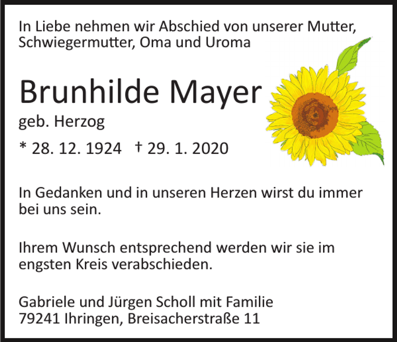 <p>In Liebe nehmen wir Abschied von unserer Mu�er,<br />Schwiegermu�er, Oma und Uroma</p><p>Brunhilde Mayer<br />geb. Herzog<br />* 28. 12. 1924 † 29. 1. 2020<br />In Gedanken und in unseren Herzen wirst du immer<br />bei uns sein.<br />Ihrem Wunsch entsprechend werden wir sie im<br />engsten Kreis verabschieden.<br />Gabriele und Jürgen Scholl mit Familie<br />79241 Ihringen, Breisacherstraße 11</p>