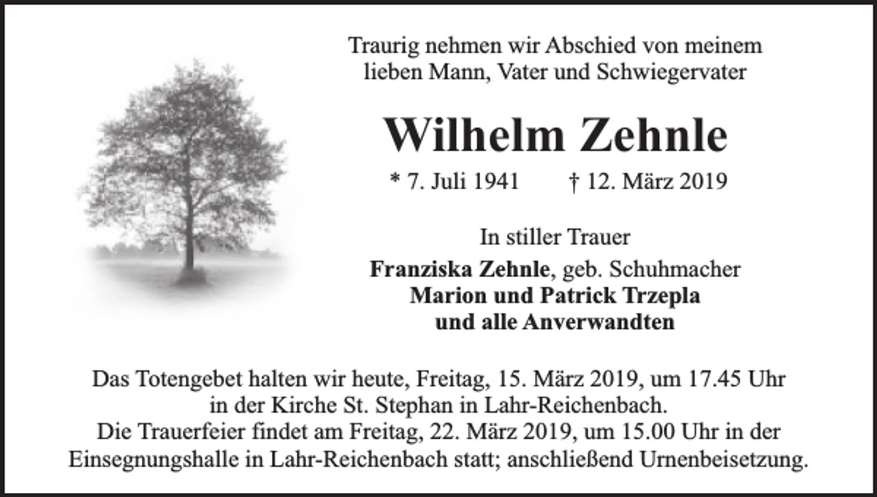 <p>Traurig nehmen wir Abschied von meinem<br />lieben Mann, Vater und Schwiegervater</p><p>Wilhelm Zehnle<br />* 7. Juli 1941</p><p>† 12. März 2019</p><p>In stiller Trauer<br />Franziska Zehnle, geb. Schuhmacher<br />Marion und Patrick Trzepla<br />und alle Anverwandten<br />Das Totengebet halten wir heute, Freitag, 15. März 2019, um 17.45 Uhr<br />in der Kirche St. Stephan in Lahr-Reichenbach.<br />Die Trauerfeier findet am Freitag, 22. März 2019, um 15.00 Uhr in der<br />Einsegnungshalle in Lahr-Reichenbach statt; anschließend Urnenbeisetzung.</p>