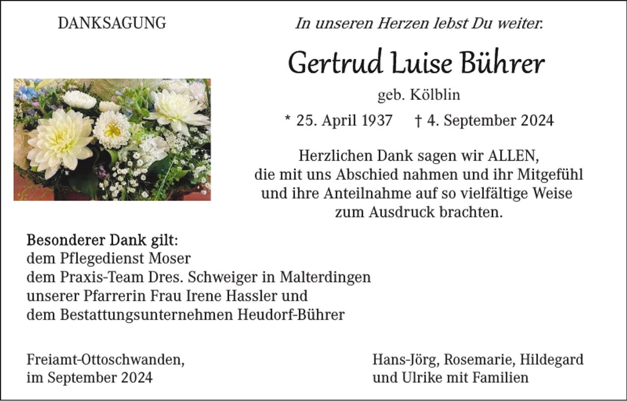 <p>DANKSAGUNG</p><p>In unseren Herzen lebst Du weiter.</p><p>geb. Kölblin<br />* 25. April 1937</p><p>† 4. September 2024</p><p>Herzlichen Dank sagen wir ALLEN,<br />die mit uns Abschied nahmen und ihr Mitgefühl<br />und ihre Anteilnahme auf so vielfältige Weise<br />zum Ausdruck brachten.<br />dem Pflegedienst Moser<br />dem Praxis-Team Dres. Schweiger in Malterdingen<br />unserer Pfarrerin Frau Irene Hassler und<br />dem Bestattungsunternehmen Heudorf-Bührer<br />Freiamt-Ottoschwanden,<br />im September 2024</p><p>Hans-Jörg, Rosemarie, Hildegard<br />und Ulrike mit Familien</p>