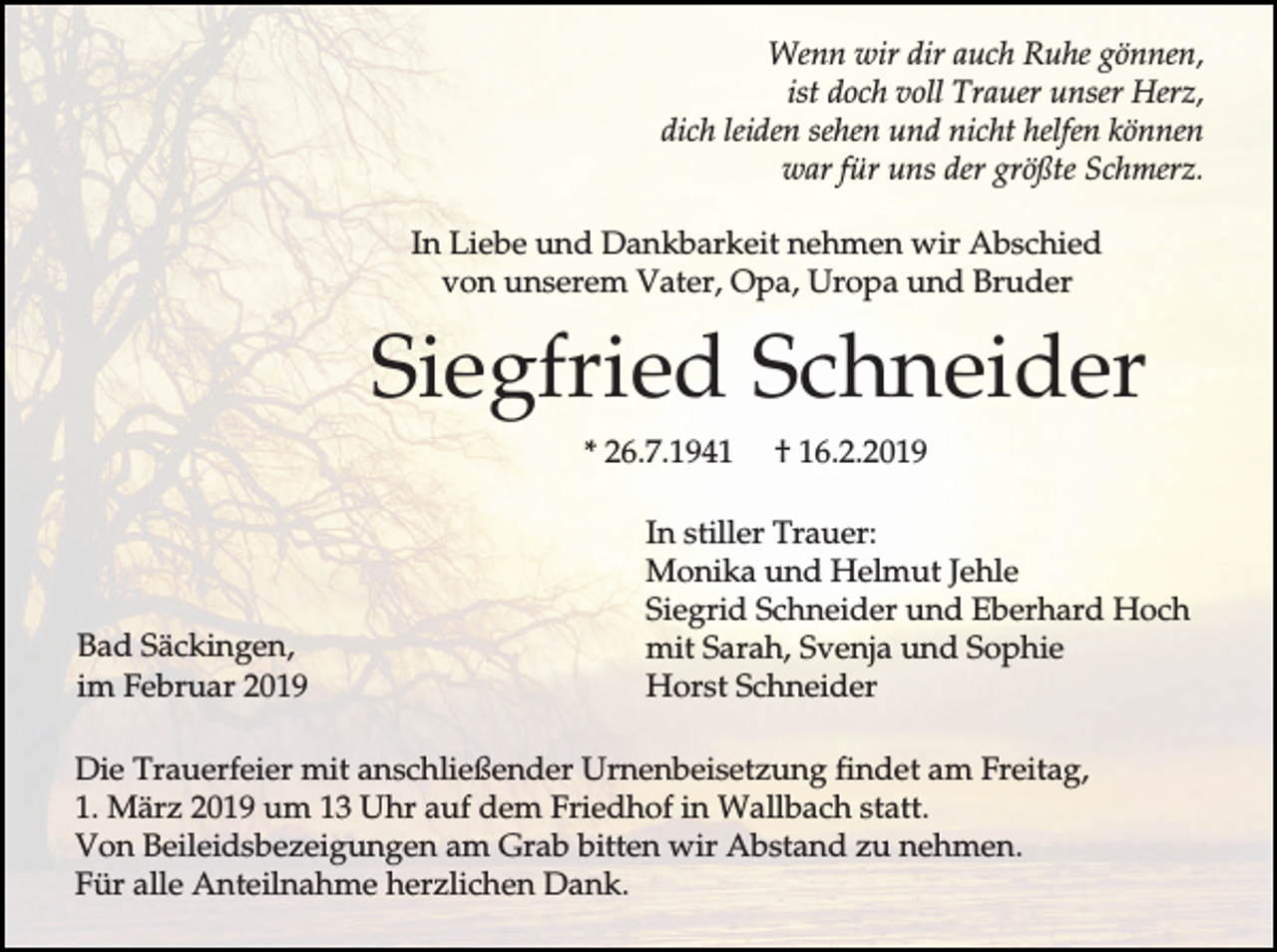 <p>Wenn wir dir auch Ruhe gönnen,<br />ist doch voll Trauer unser Herz,<br />dich leiden sehen und nicht helfen können<br />war für uns der größte Schmerz.<br />In Liebe und Dankbarkeit nehmen wir Abschied<br />von unserem Vater, Opa, Uropa und Bruder</p><p>Siegfried Schneider<br />* 26.7.1941</p><p>Bad Säckingen,<br />im Februar 2019</p><p>† 16.2.2019</p><p>In stiller Trauer:<br />Monika und Helmut Jehle<br />Siegrid Schneider und Eberhard Hoch<br />mit Sarah, Svenja und Sophie<br />Horst Schneider</p><p>Die Trauerfeier mit anschließender Urnenbeisetzung findet am Freitag,<br />1. März 2019 um 13 Uhr auf dem Friedhof in Wallbach statt.<br />Von Beileidsbezeigungen am Grab bitten wir Abstand zu nehmen.<br />Für alle Anteilnahme herzlichen Dank.</p>