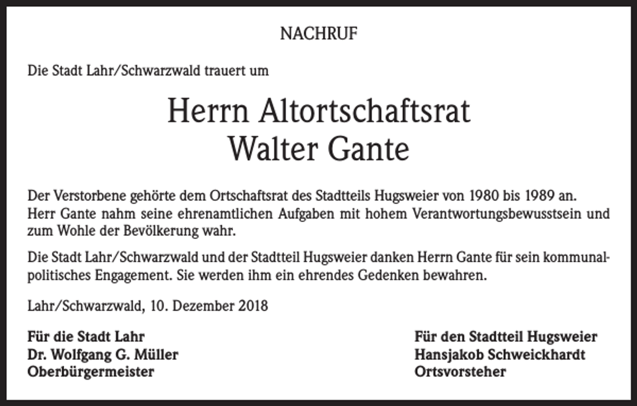 <p>NACHRUF<br />Die Stadt Lahr/Schwarzwald trauert um</p><p>Herrn Altortschaftsrat<br />Walter Gante<br />Der Verstorbene gehörte dem Ortschaftsrat des Stadtteils Hugsweier von 1980 bis 1989 an.<br />Herr Gante nahm seine ehrenamtlichen Aufgaben mit hohem Verantwortungsbewusstsein und<br />zum Wohle der Bevölkerung wahr.<br />Die Stadt Lahr/Schwarzwald und der Stadtteil Hugsweier danken Herrn Gante für sein kommunalpolitisches Engagement. Sie werden ihm ein ehrendes Gedenken bewahren.<br />Lahr/Schwarzwald, 10. Dezember 2018<br />Für die Stadt Lahr<br />Dr. Wolfgang G. Müller<br />Oberbürgermeister</p><p>Für den Stadtteil Hugsweier<br />Hansjakob Schweickhardt<br />Ortsvorsteher</p>