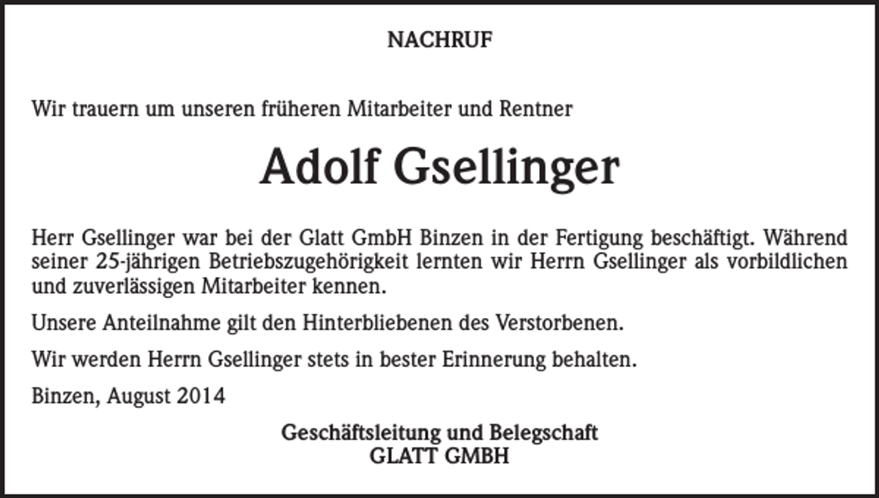 <p>NACHRUF<br />Wir trauern um unseren früheren Mitarbeiter und Rentner</p><p>Adolf Gsellinger<br />Herr Gsellinger war bei der Glatt GmbH Binzen in der Fertigung beschäftigt. Während<br />seiner 25-jährigen Betriebszugehörigkeit lernten wir Herrn Gsellinger als vorbildlichen<br />und zuverlässigen Mitarbeiter kennen.<br />Unsere Anteilnahme gilt den Hinterbliebenen des Verstorbenen.<br />Wir werden Herrn Gsellinger stets in bester Erinnerung behalten.<br />Binzen, August 2014<br />Geschäftsleitung und Belegschaft<br />GLATT GMBH</p>