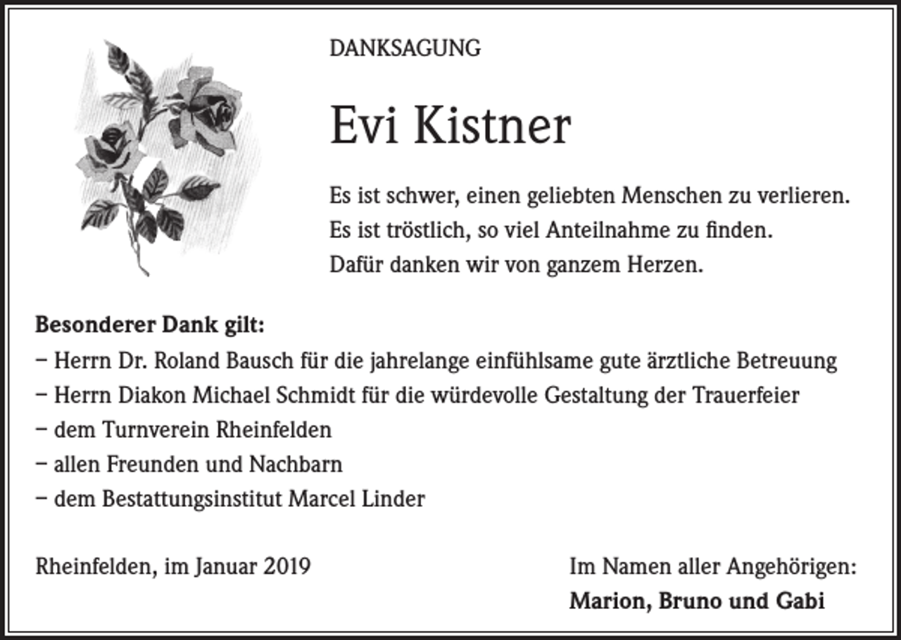 <p>DANKSAGUNG</p><p>Evi Kistner<br />Es ist schwer, einen geliebten Menschen zu verlieren.<br />Es ist tröstlich, so viel Anteilnahme zu finden.<br />Dafür danken wir von ganzem Herzen.<br />Besonderer Dank gilt:<br />– Herrn Dr. Roland Bausch für die jahrelange einfühlsame gute ärztliche Betreuung<br />– Herrn Diakon Michael Schmidt für die würdevolle Gestaltung der Trauerfeier<br />– dem Turnverein Rheinfelden<br />– allen Freunden und Nachbarn<br />– dem Bestattungsinstitut Marcel Linder<br />Rheinfelden, im Januar 2019</p><p>Im Namen aller Angehörigen:<br />Marion, Bruno und Gabi</p>