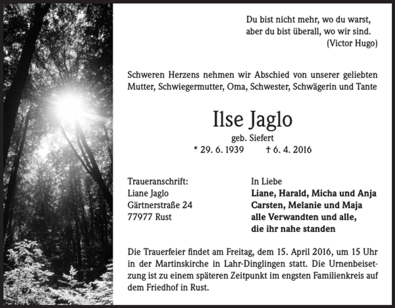 <p>Du bist nicht mehr, wo du warst,<br />aber du bist überall, wo wir sind.</p><p>(Victor Hugo)<br />Schweren Herzens nehmen wir Abschied von unserer geliebten<br />Mutter, Schwiegermutter, Oma, Schwester, Schwägerin und Tante</p><p>Ilse Jaglo</p><p>geb. Siefert<br />* 29. 6. 1939<br />† 6. 4. 2016<br />Traueranschrift:<br />Liane Jaglo<br />Gärtnerstraße 24<br />77977 Rust</p><p>In Liebe<br />Liane, Harald, Micha und Anja<br />Carsten, Melanie und Maja<br />alle Verwandten und alle,<br />die ihr nahe standen</p><p>Die Trauerfeier findet am Freitag, dem 15. April 2016, um 15 Uhr<br />in der Martinskirche in Lahr-Dinglingen statt. Die Urnenbeisetzung ist zu einem späteren Zeitpunkt im engsten Familienkreis auf<br />dem Friedhof in Rust.</p>