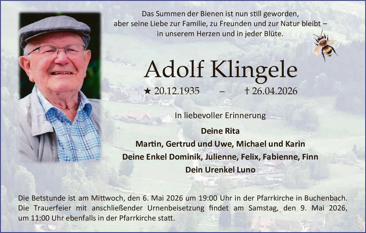 <p>Das Summen der Bienen ist nun still geworden, aber seine Liebe zur Familie, zu Freunden und zur Natur bleibt – in unserem Herzen und in jeder Blüte.</p><p><strong>Adolf Klingele</strong><br>★ 20.12.1935 – † 26.04.2026</p><p>In liebevoller Erinnerung<br>Deine Rita<br>Martin, Gertrud und Uwe, Michael und Karin<br>Deine Enkel Dominik, Julienne, Felix, Fabienne, Finn<br>Dein Urenkel Luno</p><p>Die Betstunde ist am Mittwoch, den 6. Mai 2026 um 19:00 Uhr in der Pfarrkirche in Buchenbach. Die Trauerfeier mit anschließender Urnenbeisetzung findet am Samstag, den 9. Mai 2026, um 11:00 Uhr ebenfalls in der Pfarrkirche statt.</p>