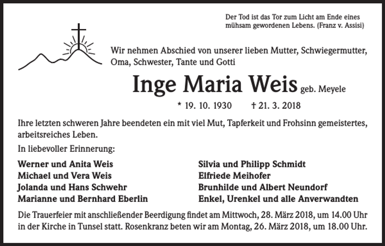 <p>Der Tod ist das Tor zum Licht am Ende eines<br />mühsam gewordenen Lebens. (Franz v. Assisi)</p><p>Wir nehmen Abschied von unserer lieben Mutter, Schwiegermutter,<br />Oma, Schwester, Tante und Gotti</p><p>Inge Maria Weis</p><p>geb. Meyele</p><p>* 19. 10. 1930 † 21. 3. 2018<br />Ihre letzten schweren Jahre beendeten ein mit viel Mut, Tapferkeit und Frohsinn gemeistertes,<br />arbeitsreiches Leben.<br />In liebevoller Erinnerung:<br />Werner und Anita Weis<br />Michael und Vera Weis<br />Jolanda und Hans Schwehr<br />Marianne und Bernhard Eberlin</p><p>Silvia und Philipp Schmidt<br />Elfriede Meihofer<br />Brunhilde und Albert Neundorf<br />Enkel, Urenkel und alle Anverwandten</p><p>Die Trauerfeier mit anschließender Beerdigung findet am Mittwoch, 28. März 2018, um 14.00 Uhr<br />in der Kirche in Tunsel statt. Rosenkranz beten wir am Montag, 26. März 2018, um 18.00 Uhr.</p>
