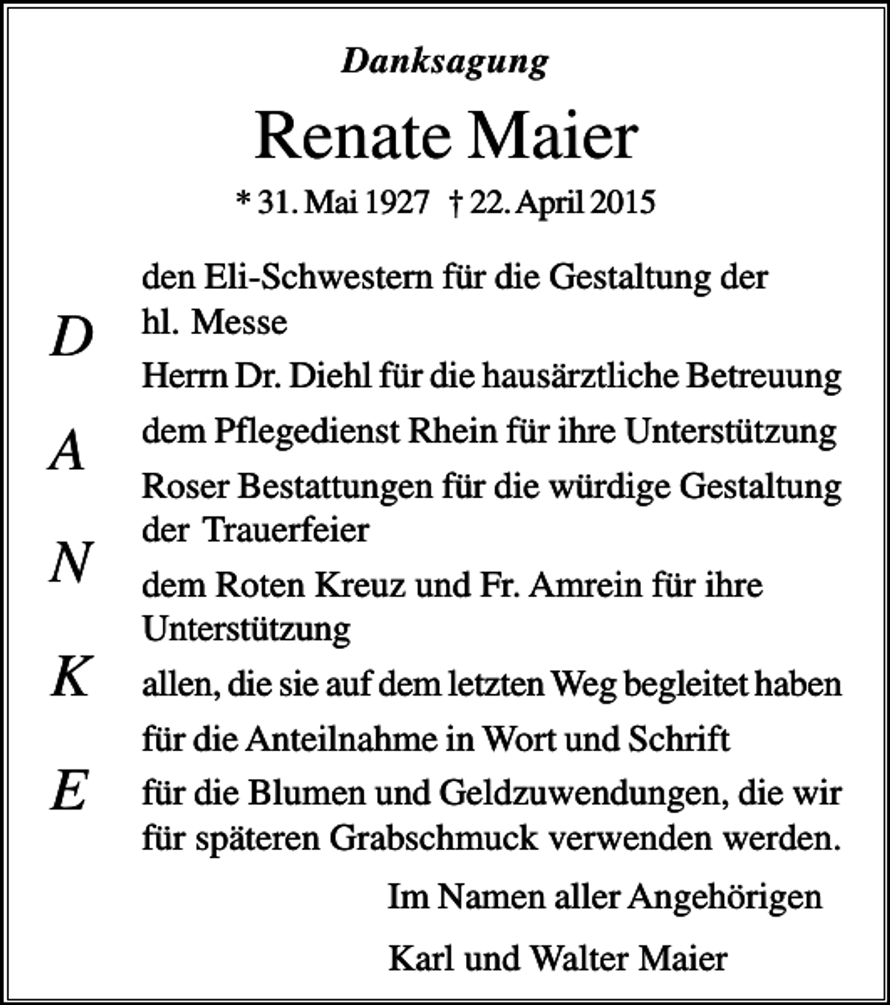 <p>Danksagung</p><p>Renate Maier<br />* 31. Mai 1927 † 22. April 2015</p><p>D<br />A<br />N<br />K<br />E</p><p>den Eli-Schwestern für die Gestaltung der<br />hl. Messe<br />Herrn Dr. Diehl für die hausärztliche Betreuung<br />dem Pflegedienst Rhein für ihre Unterstützung<br />Roser Bestattungen für die würdige Gestaltung<br />der Trauerfeier<br />dem Roten Kreuz und Fr. Amrein für ihre<br />Unterstützung<br />allen, die sie auf dem letzten Weg begleitet haben<br />für die Anteilnahme in Wort und Schrift<br />für die Blumen und Geldzuwendungen, die wir<br />für späteren Grabschmuck verwenden werden.<br />Im Namen aller Angehörigen<br />Karl und Walter Maier</p>