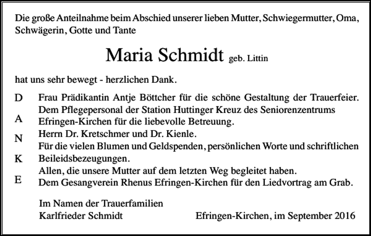 <p>Die große Anteilnahme beim Abschied unserer lieben Mutter, Schwiegermutter, Oma,<br />Schwägerin, Gotte und Tante</p><p>Maria Schmidt geb. Littin<br />hat uns sehr bewegt - herzlichen Dank.</p><p>D<br />A<br />N<br />K<br />E</p><p>Frau Prädikantin Antje Böttcher für die schöne Gestaltung der Trauerfeier.<br />Dem Pflegepersonal der Station Huttinger Kreuz des Seniorenzentrums<br />Efringen-Kirchen für die liebevolle Betreuung.<br />Herrn Dr. Kretschmer und Dr. Kienle.<br />Für die vielen Blumen und Geldspenden, persönlichen Worte und schriftlichen<br />Beileidsbezeugungen.<br />Allen, die unsere Mutter auf dem letzten Weg begleitet haben.<br />Dem Gesangverein Rhenus Efringen-Kirchen für den Liedvortrag am Grab.<br />Im Namen der Trauerfamilien<br />Karlfrieder Schmidt</p><p>Efringen-Kirchen, im September 2016</p>