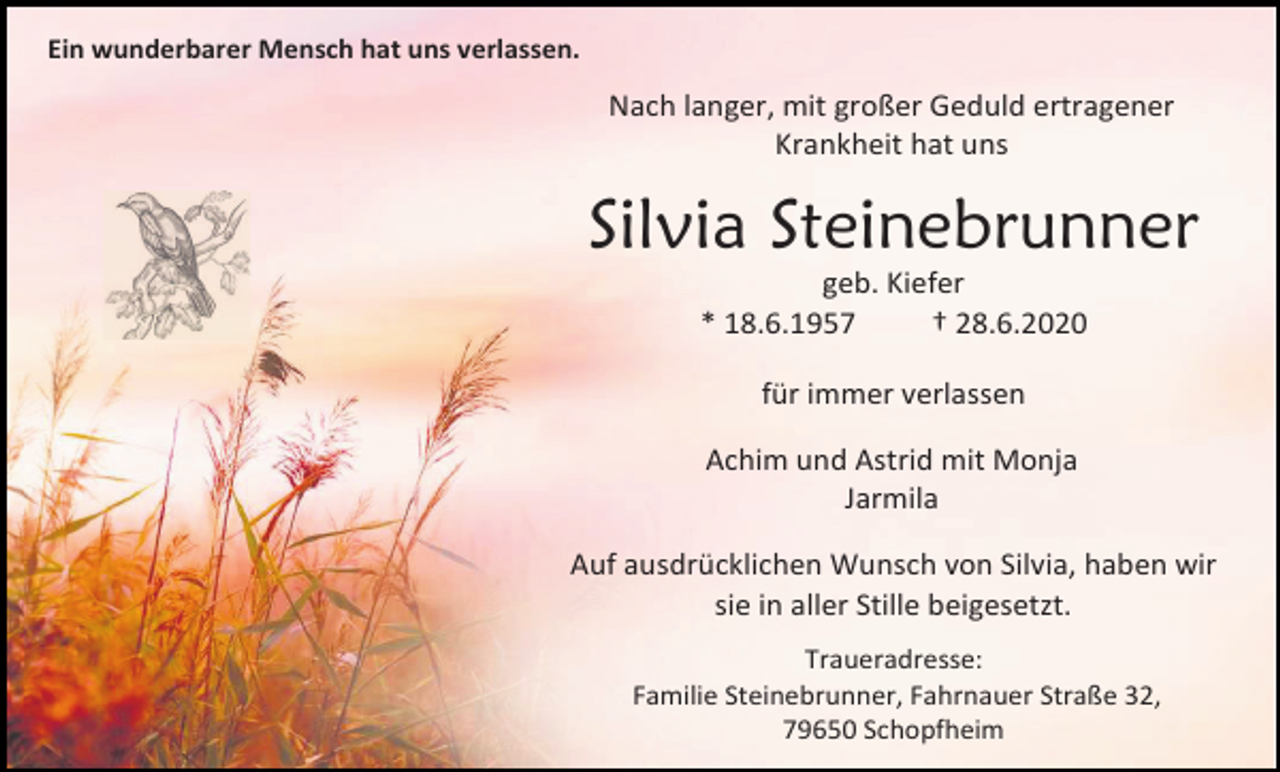 <p>Ein wunderbarer Mensch hat uns verlassen.</p><p>Nach langer, mit großer Geduld ertragener<br />Krankheit hat uns</p><p>Silvia Steinebrunner<br />geb. Kiefer<br />* 18.6.1957<br />† 28.6.2020<br />für immer verlassen<br />Achim und Astrid mit Monja<br />Jarmila<br />Auf ausdrücklichen Wunsch von Silvia, haben wir<br />sie in aller Stille beigesetzt.<br />Traueradresse:<br />Familie Steinebrunner, Fahrnauer Straße 32,<br />79650 Schopfheim</p>