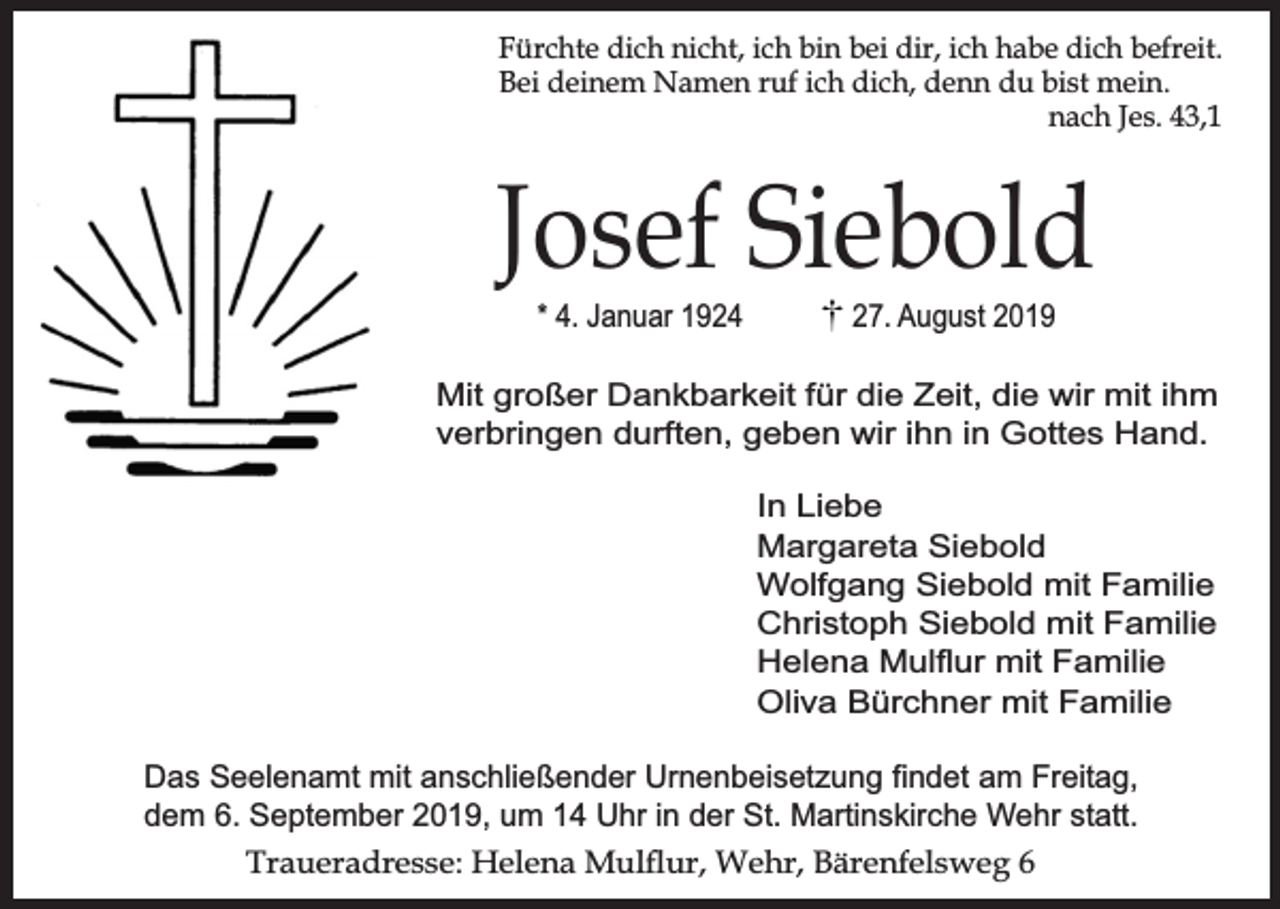 <p>Fürchte dich nicht, ich bin bei dir, ich habe dich befreit.<br />Bei deinem Namen ruf ich dich, denn du bist mein.<br />nach Jes. 43,1</p><p>Josef Siebold<br />* 4. Januar 1924</p><p>27. August 2019</p><p>Mit großer Dankbarkeit für die Zeit, die wir mit ihm<br />verbringen durften, geben wir ihn in Gottes Hand.<br />In Liebe<br />Margareta Siebold<br />Wolfgang Siebold mit Familie<br />Christoph Siebold mit Familie<br />Helena Mulﬂur mit Familie<br />Oliva Bürchner mit Familie<br />Das Seelenamt mit anschließender Urnenbeisetzung findet am Freitag,<br />dem 6. September 2019, um 14 Uhr in der St. Martinskirche Wehr statt.<br />Traueradresse: Helena Mulur, Wehr, Bärenfelsweg 6</p>