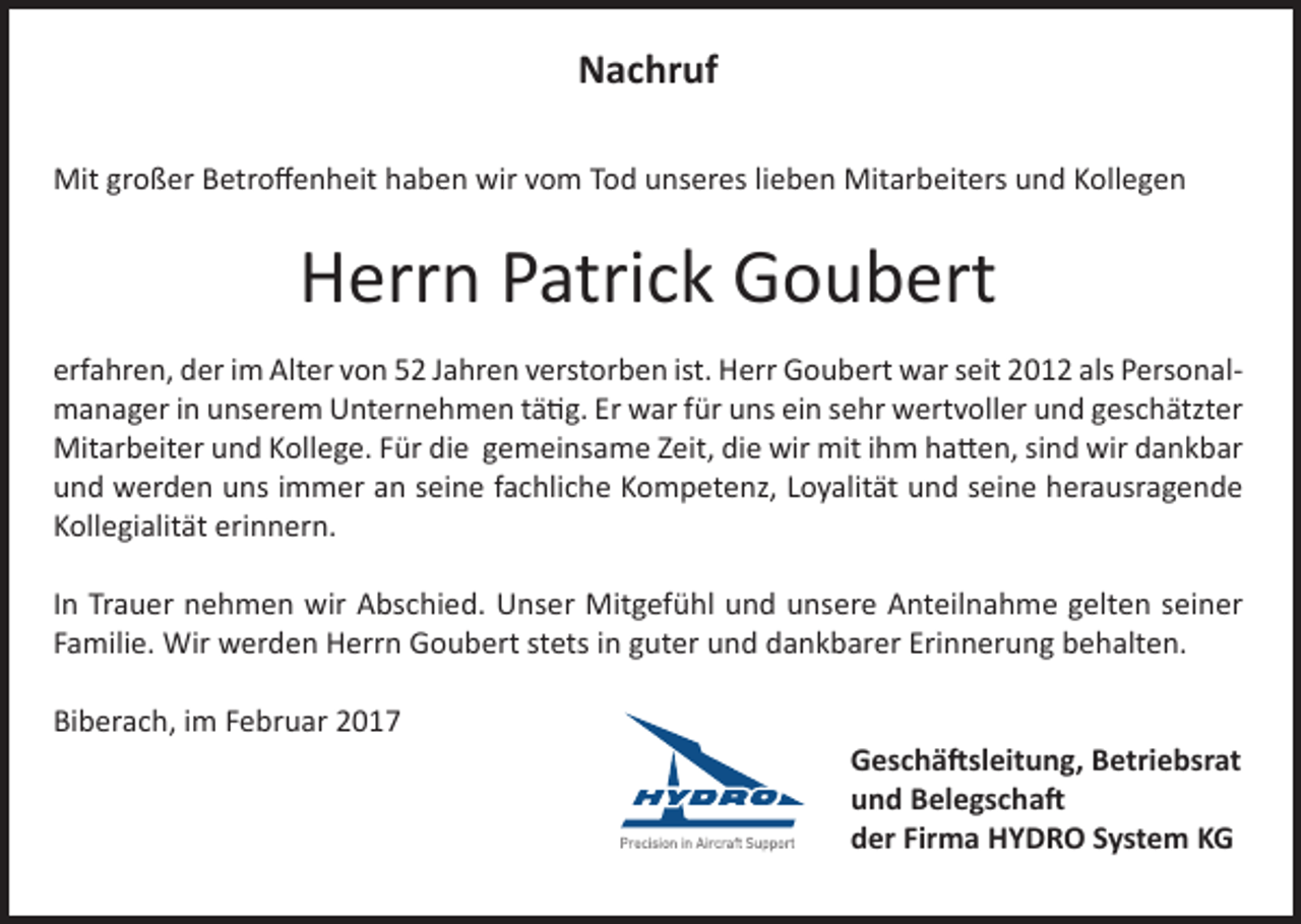 <p>Projektleiter (m/w)<br />Nachruf<br />Engineered Solutions Projekte<br />Projektingenieur<br />(m/w)<br />Mit großer Betroffenheit<br />haben wir vom Tod unseres lieben Mitarbeiters und Kollegen<br />Ingenieur (m/w)<br />als Spezialist für Normen und Prozesse</p><p>Herrn Patrick Goubert</p><p>Maschinenbauingenieur<br />(m/w)<br />erfahren, der im Alter von 52 Jahren<br />verstorben ist. Herr Goubert war seit 2012 als Personalmit<br />Freude<br />am<br />Qualitätsmanagement<br />manager in unserem Unternehmen tätig. Er war für uns ein sehr wertvoller und geschätzter<br />Mitarbeiter und Kollege. Für die gemeinsame Zeit, die wir mit ihm hatten, sind wir dankbar</p><p>Sachbearbeiter<br />(m/w)<br />und werden uns immer<br />an seine fachliche Kompetenz, Loyalität und seine herausragende<br />Fertigungsplanung<br />Kollegialität erinnern. und -steuerung<br />Eine detaillierte Beschreibung zu den ausgeschriebenen Stellen finden<br />Sie<br />http://jobs.hydro.aero.<br />Wir bieten<br />IhnenMitgefühl<br />eine anspruchsvolle<br />Inunter<br />Trauer<br />nehmen wir Abschied.<br />Unser<br />und unsere Anteilnahme gelten seiner<br />Aufgabe<br />in einem<br />gesundenHerrn<br />Unternehmen<br />mitstets<br />freundlicher<br />Atmosphäre.<br />Familie.<br />Wir werden<br />Goubert<br />in guter<br />und dankbarer Erinnerung behalten.<br />Wir freuen uns auf Ihre aussagekräftigen Bewerbungsunterlagen.<br />HYDRO<br />Systems<br />KG<br />Biberach,<br />im Februar<br />Ahlfeldstraße<br />10</p><p>77781 Biberach/Baden<br />7835 787-0<br />+49<br />www.hydro.aero</p><p>2017</p><p>Geschäftsleitung, Betriebsrat<br />und Belegschaft<br />der Firma HYDRO System KG</p>
