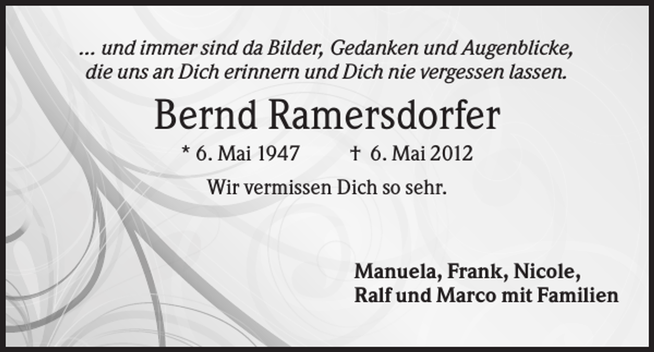 <p>... und immer sind da Bilder, Gedanken und Augenblicke,<br />die uns an Dich erinnern und Dich nie vergessen lassen.</p><p>Bernd Ramersdorfer<br />* 6. Mai 1947</p><p>† 6. Mai 2012</p><p>Wir vermissen Dich so sehr.</p><p>Manuela, Frank, Nicole,<br />Ralf und Marco mit Familien</p>