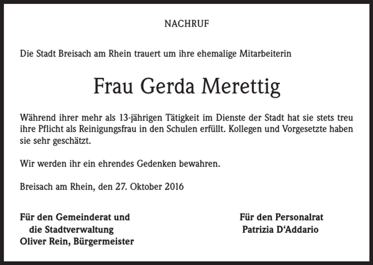 <p>NACHRUF<br />Die Stadt Breisach am Rhein trauert um ihre ehemalige Mitarbeiterin</p><p>Frau Gerda Merettig<br />Während ihrer mehr als 13-jährigen Tätigkeit im Dienste der Stadt hat sie stets treu<br />ihre Pflicht als Reinigungsfrau in den Schulen erfüllt. Kollegen und Vorgesetzte haben<br />sie sehr geschätzt.<br />Wir werden ihr ein ehrendes Gedenken bewahren.<br />Breisach am Rhein, den 27. Oktober 2016<br />ür den Gemeinderat und Für den Personalrat<br />F<br />die Stadtverwaltung Patrizia D‘Addario<br />Oliver Rein, Bürgermeister</p>
