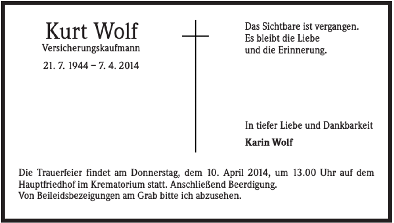 <p>Kurt Wolf<br />Versicherungskaufmann</p><p>Das Sichtbare ist vergangen.<br />Es bleibt die Liebe<br />und die Erinnerung.</p><p>21. 7. 1944 – 7. 4. 2014</p><p>In tiefer Liebe und Dankbarkeit<br />Karin Wolf<br />Die Trauerfeier findet am Donnerstag, dem 10. April 2014, um 13.00 Uhr auf dem<br />Hauptfriedhof im Krematorium statt. Anschließend Beerdigung.<br />Von Beileidsbezeigungen am Grab bitte ich abzusehen.</p>