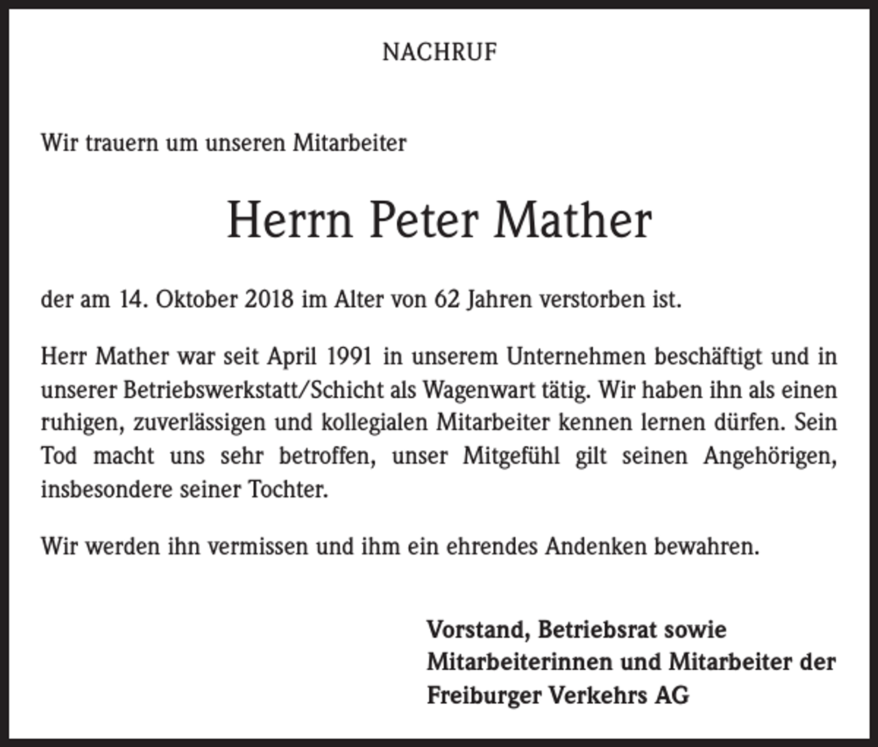 <p>NACHRUF<br />Wir trauern um unseren Mitarbeiter</p><p>Herrn Peter Mather<br />der am 14. Oktober 2018 im Alter von 62 Jahren verstorben ist.<br />Herr Mather war seit April 1991 in unserem Unternehmen beschäftigt und in<br />unserer Betriebswerkstatt/Schicht als Wagenwart tätig. Wir haben ihn als einen<br />ruhigen, zuverlässigen und kollegialen Mitarbeiter kennen lernen dürfen. Sein<br />Tod macht uns sehr betroffen, unser Mitgefühl gilt seinen Angehörigen,<br />­insbesondere seiner Tochter.<br />Wir werden ihn vermissen und ihm ein ehrendes Andenken bewahren.<br />Vorstand, Betriebsrat sowie<br />Mitarbeiterinnen und Mitarbeiter der<br />Freiburger Verkehrs AG</p>
