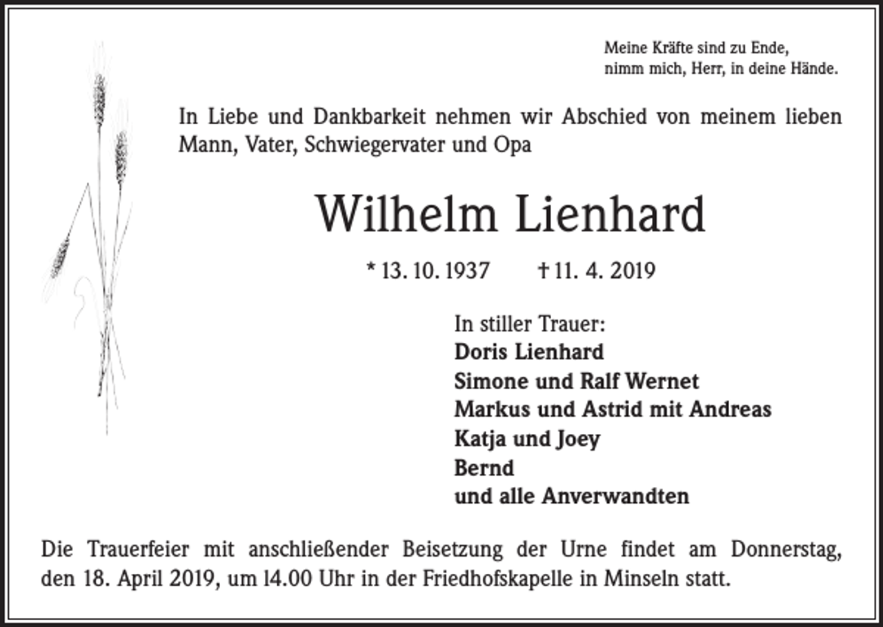 <p>Meine Kräfte sind zu Ende,<br />nimm mich, Herr, in deine Hände.</p><p>In Liebe und Dankbarkeit nehmen wir Abschied von meinem lieben<br />Mann, Vater, Schwiegervater und Opa</p><p>Wilhelm Lienhard<br />* 13. 10. 1937 † 11. 4. 2019<br />In stiller Trauer:<br />Doris Lienhard<br />Simone und Ralf Wernet<br />Markus und Astrid mit Andreas<br />Katja und Joey<br />Bernd<br />und alle Anverwandten<br />Die Trauerfeier mit anschließender Beisetzung der Urne findet am Donnerstag,<br />den 18. April 2019, um l4.00 Uhr in der Friedhofskapelle in Minseln statt.</p>