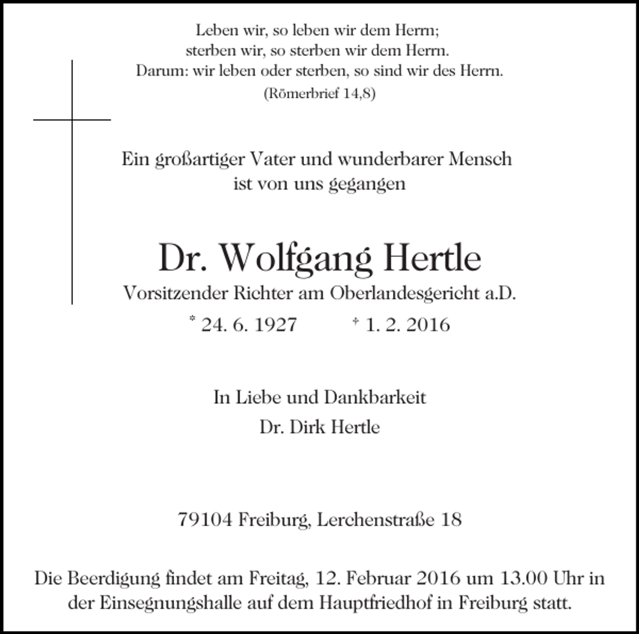 <p>Leben wir, so leben wir dem Herrn;<br />sterben wir, so sterben wir dem Herrn.<br />Darum: wir leben oder sterben, so sind wir des Herrn.<br />(Römerbrief 14,8)</p><p>Ein großartiger Vater und wunderbarer Mensch<br />ist von uns gegangen</p><p>Dr. Wolfgang Hertle<br />Vorsitzender Richter am Oberlandesgericht a.D.<br />* 24. 6. 1927</p><p>† 1. 2. 2016</p><p>In Liebe und Dankbarkeit<br />Dr. Dirk Hertle</p><p>79104 Freiburg, Lerchenstraße 18<br />Die Beerdigung findet am Freitag, 12. Februar 2016 um 13.00 Uhr in<br />der Einsegnungshalle auf dem Hauptfriedhof in Freiburg statt.</p>