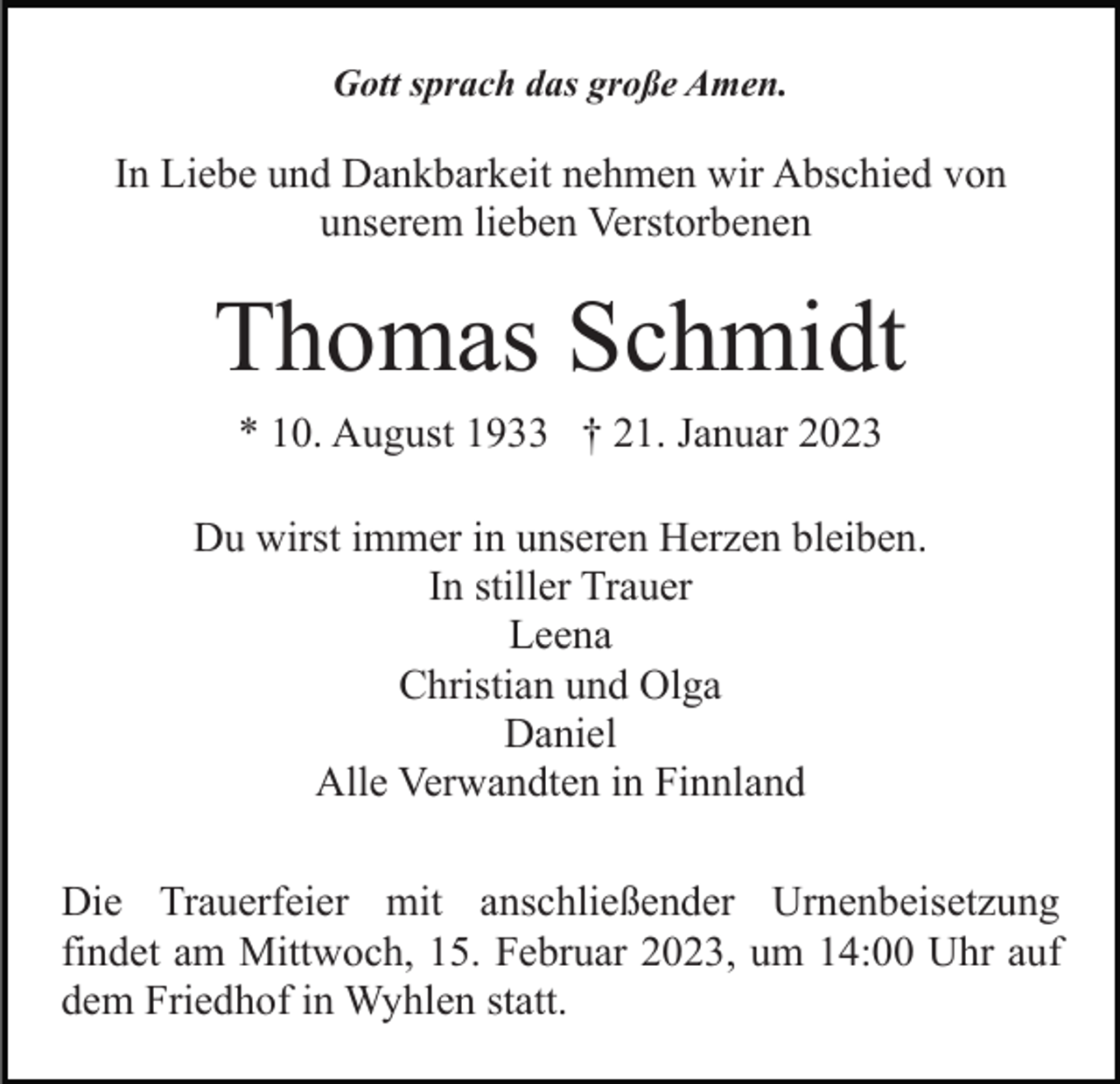 <p>Gott sprach das große Amen.</p><p>In Liebe und Dankbarkeit nehmen wir Abschied von<br />unserem lieben Verstorbenen</p><p>Thomas Schmidt<br />* 10. August 1933 † 21. Januar 2023<br />Du wirst immer in unseren Herzen bleiben.<br />In stiller Trauer<br />Leena<br />Christian und Olga<br />Daniel<br />Alle Verwandten in Finnland<br />Die Trauerfeier mit anschließender Urnenbeisetzung<br />findet am Mittwoch, 15. Februar 2023, um 14:00 Uhr auf<br />dem Friedhof in Wyhlen statt.</p>