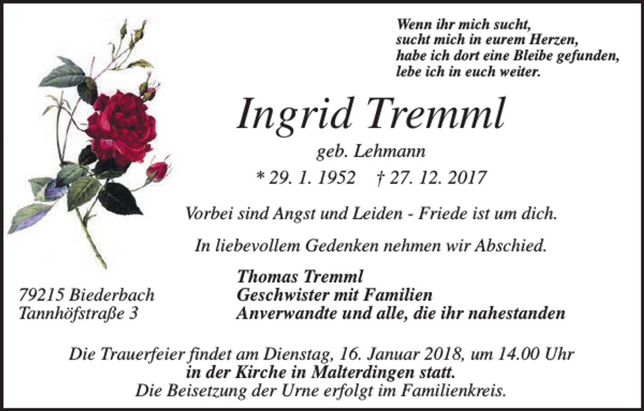 <p>Wenn ihr mich sucht,<br />sucht mich in eurem Herzen,<br />habe ich dort eine Bleibe gefunden,<br />lebe ich in euch weiter.</p><p>Ingrid Tremml<br />geb. Lehmann<br />* 29. 1. 1952 † 27. 12. 2017<br />Vorbei sind Angst und Leiden - Friede ist um dich.<br />In liebevollem Gedenken nehmen wir Abschied.<br />79215 Biederbach<br />Tannhöfstraße 3</p><p>Thomas Tremml<br />Geschwister mit Familien<br />Anverwandte und alle, die ihr nahestanden</p><p>Die Trauerfeier findet am Dienstag, 16. Januar 2018, um 14.00 Uhr<br />in der Kirche in Malterdingen statt.<br />Die Beisetzung der Urne erfolgt im Familienkreis.</p>