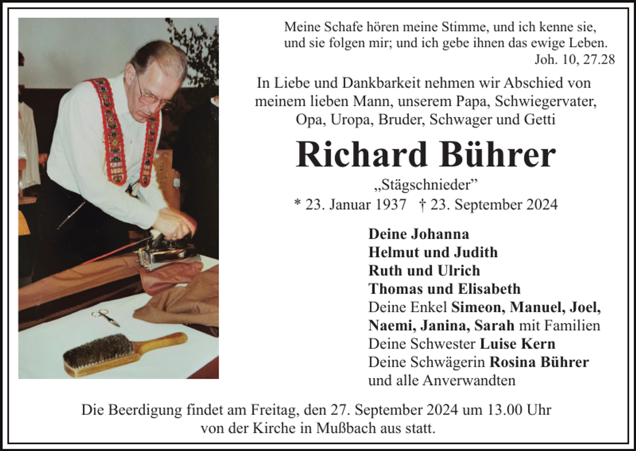 <p>Meine Schafe hören meine Stimme, und ich kenne sie,<br />und sie folgen mir; und ich gebe ihnen das ewige Leben.<br />Joh. 10, 27.28</p><p>In Liebe und Dankbarkeit nehmen wir Abschied von<br />meinem lieben Mann, unserem Papa, Schwiegervater,<br />Opa, Uropa, Bruder, Schwager und Getti</p><p>Richard Bührer<br />„Stägschnieder”<br />* 23. Januar 1937 † 23. September 2024<br />Deine Johanna<br />Helmut und Judith<br />Ruth und Ulrich<br />Thomas und Elisabeth<br />Deine Enkel Simeon, Manuel, Joel,<br />Naemi, Janina, Sarah mit Familien<br />Deine Schwester Luise Kern<br />Deine Schwägerin Rosina Bührer<br />und alle Anverwandten<br />Die Beerdigung findet am Freitag, den 27. September 2024 um 13.00 Uhr<br />von der Kirche in Mußbach aus statt.</p>