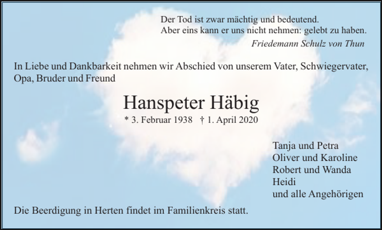 <p>Der Tod ist zwar mächtig und bedeutend.<br />Aber eins kann er uns nicht nehmen: gelebt zu haben.<br />Friedemann Schulz von Thun</p><p>In Liebe und Dankbarkeit nehmen wir Abschied von unserem Vater, Schwiegervater,<br />Opa, Bruder und Freund</p><p>Hanspeter Häbig<br />* 3. Februar 1938 † 1. April 2020</p><p>Tanja und Petra<br />Oliver und Karoline<br />Robert und Wanda<br />Heidi<br />und alle Angehörigen<br />Die Beerdigung in Herten findet im Familienkreis statt.</p>