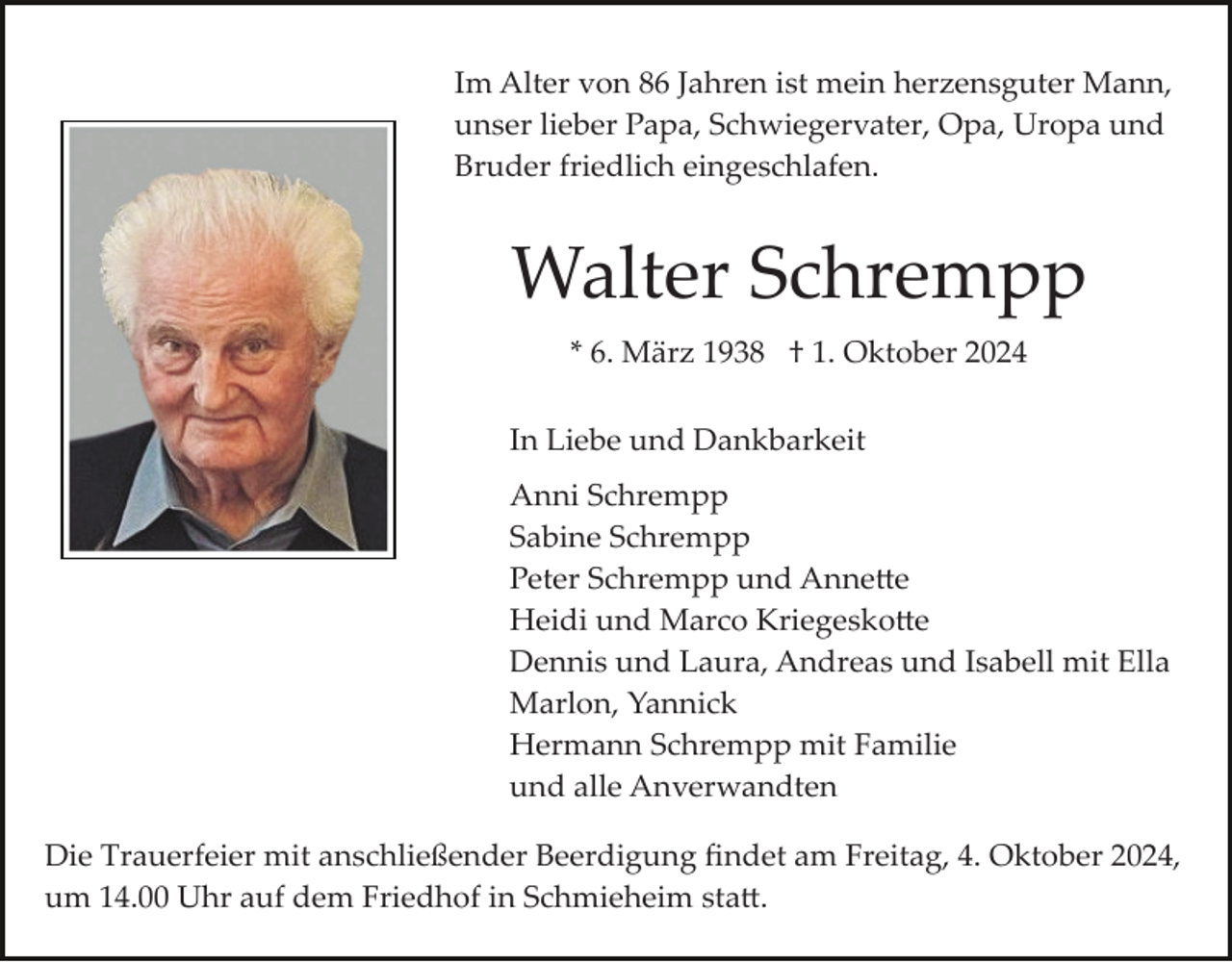 <p>Im Alter von 86 Jahren ist mein herzensguter Mann,<br />unser lieber Papa, Schwiegervater, Opa, Uropa und<br />Bruder friedlich eingeschlafen.</p>
<p>Walter Schrempp<br />* 6. März 1938 † 1. Oktober 2024<br />In Liebe und Dankbarkeit<br />Anni Schrempp<br />Sabine Schrempp<br />Peter Schrempp und Annette<br />Heidi und Marco Kriegeskotte<br />Dennis und Laura, Andreas und Isabell mit Ella<br />Marlon, Yannick<br />Hermann Schrempp mit Familie<br />und alle Anverwandten<br />Die Trauerfeier mit anschließender Beerdigung ﬁndet am Freitag, 4. Oktober 2024,<br />um 14.00 Uhr auf dem Friedhof in Schmieheim statt.</p>