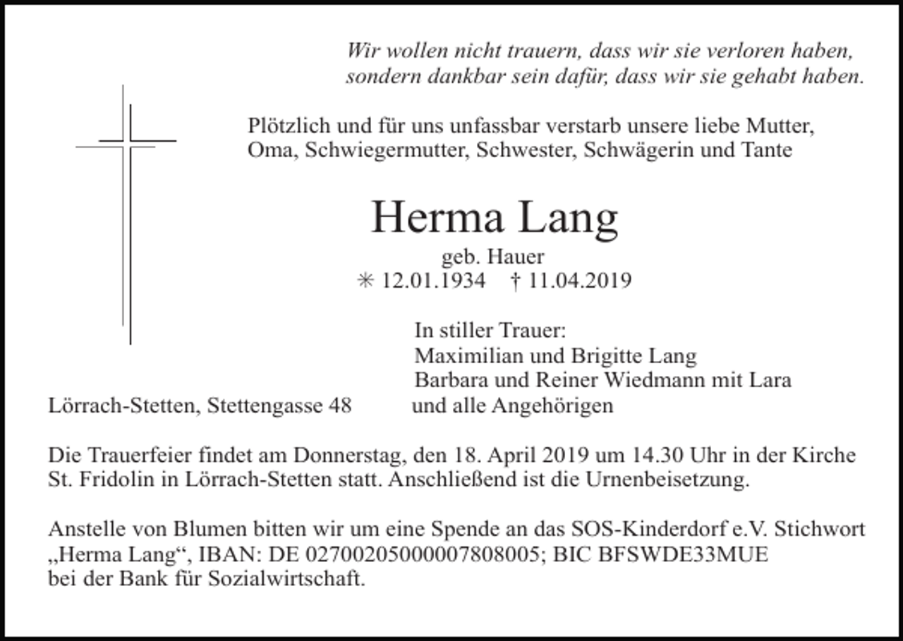 <p>Wir wollen nicht trauern, dass wir sie verloren haben,<br />sondern dankbar sein dafür, dass wir sie gehabt haben.<br />Plötzlich und für uns unfassbar verstarb unsere liebe Mutter,<br />Oma, Schwiegermutter, Schwester, Schwägerin und Tante</p><p>Herma Lang<br />geb. Hauer<br />✳ 12.01.1934 † 11.04.2019</p><p>Lörrach-Stetten, Stettengasse 48</p><p>In stiller Trauer:<br />Maximilian und Brigitte Lang<br />Barbara und Reiner Wiedmann mit Lara<br />und alle Angehörigen</p><p>Die Trauerfeier findet am Donnerstag, den 18. April 2019 um 14.30 Uhr in der Kirche<br />St. Fridolin in Lörrach-Stetten statt. Anschließend ist die Urnenbeisetzung.<br />Anstelle von Blumen bitten wir um eine Spende an das SOS-Kinderdorf e.V. Stichwort<br />„Herma Lang“, IBAN: DE 02700205000007808005; BIC BFSWDE33MUE<br />bei der Bank für Sozialwirtschaft.</p>