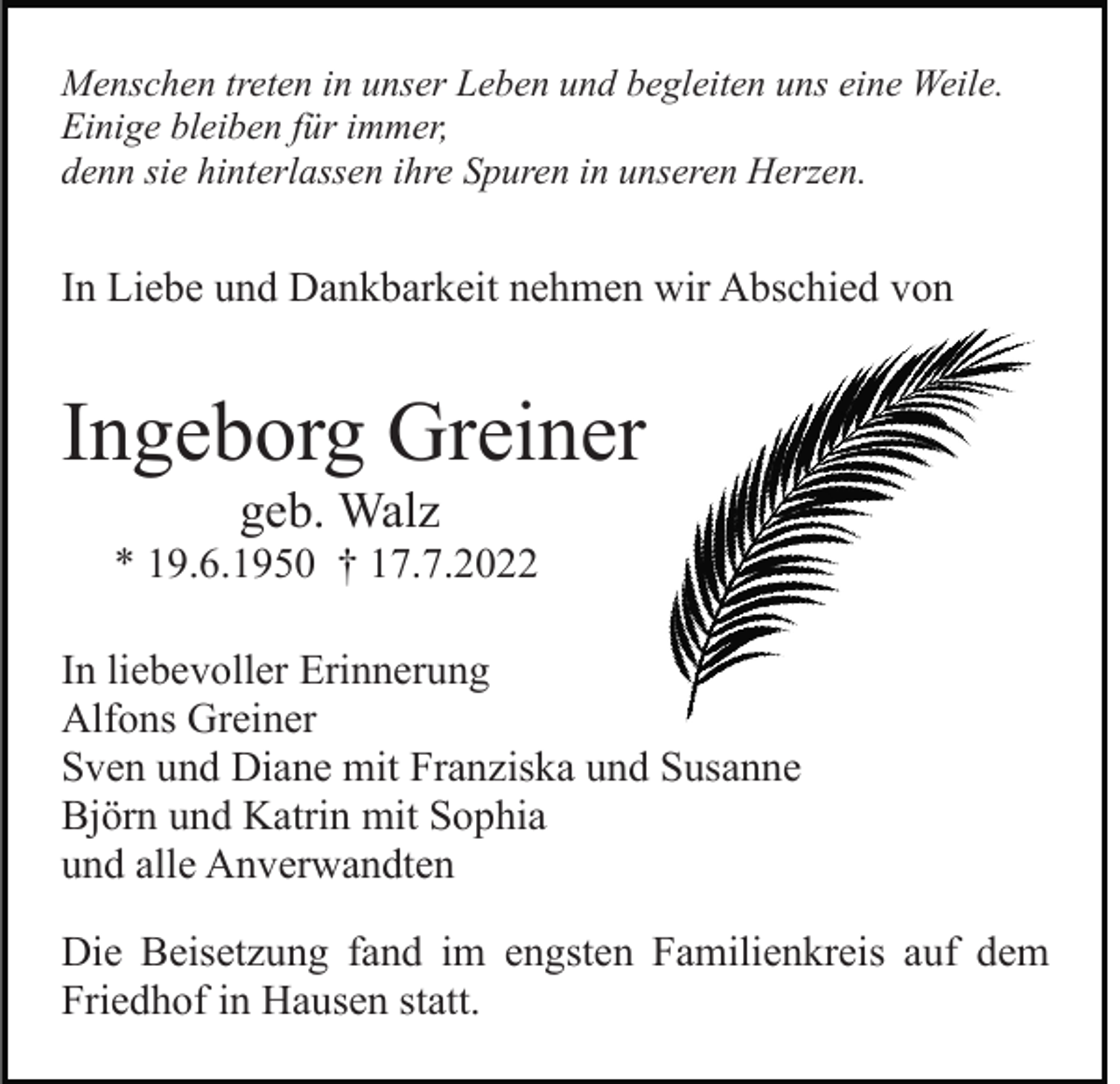 <p>Menschen treten in unser Leben und begleiten uns eine Weile.<br />Einige bleiben für immer,<br />denn sie hinterlassen ihre Spuren in unseren Herzen.</p><p>In Liebe und Dankbarkeit nehmen wir Abschied von</p><p>Ingeborg Greiner<br />geb. Walz<br />* 19.6.1950 † 17.7.2022<br />In liebevoller Erinnerung<br />Alfons Greiner<br />Sven und Diane mit Franziska und Susanne<br />Björn und Katrin mit Sophia<br />und alle Anverwandten<br />Die Beisetzung fand im engsten Familienkreis auf dem<br />Friedhof in Hausen statt.</p>
