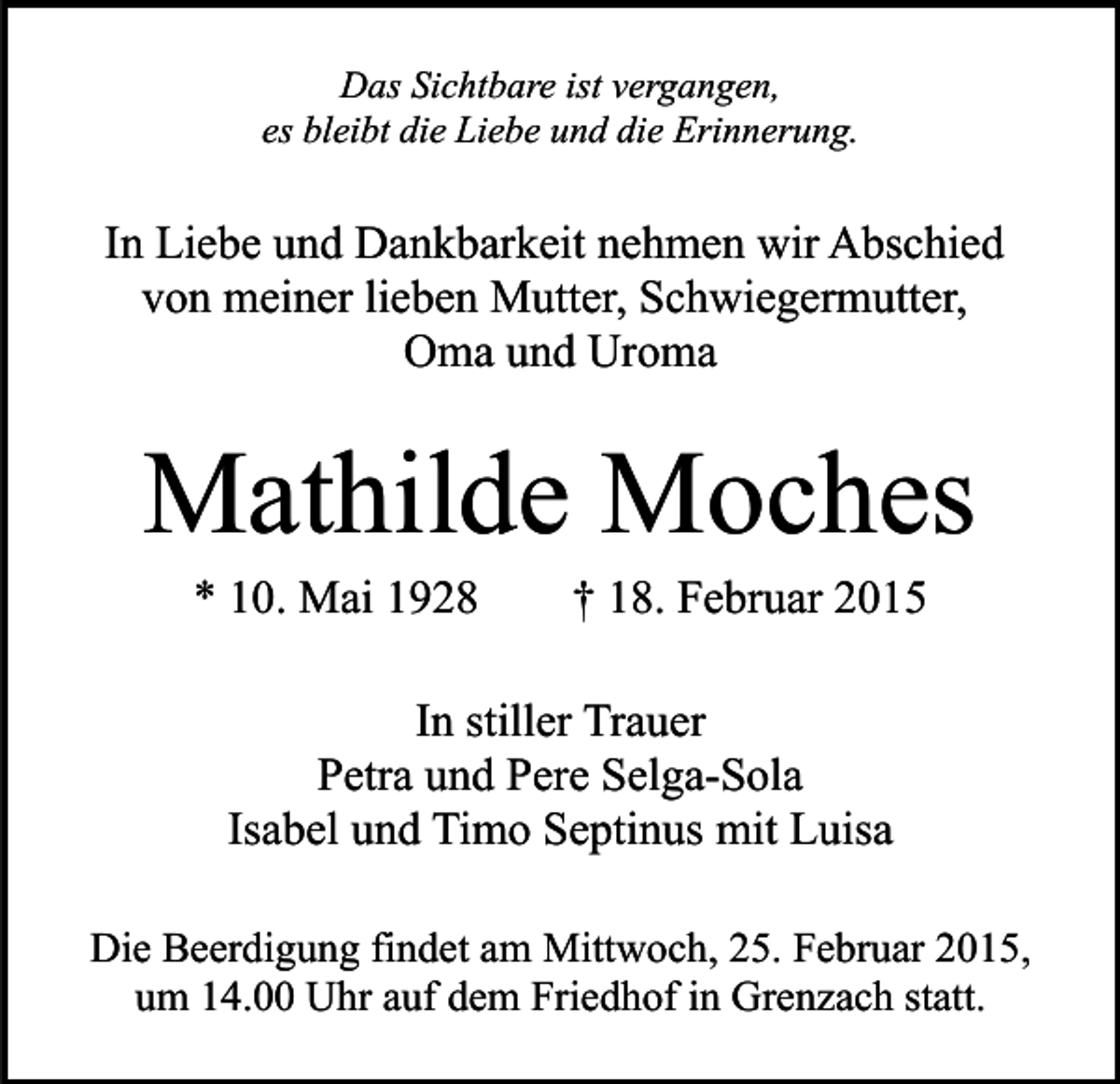 <p>Das Sichtbare ist vergangen,<br />es bleibt die Liebe und die Erinnerung.</p><p>In Liebe und Dankbarkeit nehmen wir Abschied<br />von meiner lieben Mutter, Schwiegermutter,<br />Oma und Uroma</p><p>Mathilde Moches<br />* 10. Mai 1928</p><p>† 18. Februar 2015</p><p>In stiller Trauer<br />Petra und Pere Selga-Sola<br />Isabel und Timo Septinus mit Luisa<br />Die Beerdigung findet am Mittwoch, 25. Februar 2015,<br />um 14.00 Uhr auf dem Friedhof in Grenzach statt.</p>