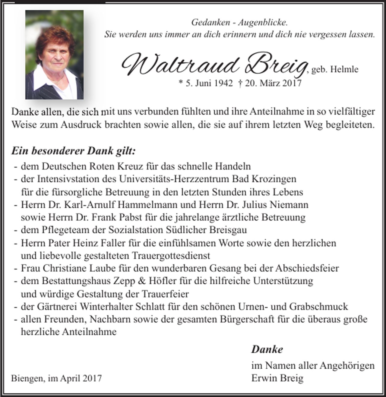 <p>Gedanken - Augenblicke.<br />Sie werden uns immer an dich erinnern und dich nie vergessen lassen.</p><p>Waltraud Breig</p><p>, geb. Helmle</p><p>* 5. Juni 1942 † 20. März 2017</p><p>Danke allen, die sich mit uns verbunden fühlten und ihre Anteilnahme in so vielfältiger<br />Weise zum Ausdruck brachten sowie allen, die sie auf ihrem letzten Weg begleiteten.</p><p>Ein besonderer Dank gilt:<br />- dem Deutschen Roten Kreuz für das schnelle Handeln<br />- der Intensivstation des Universitäts-Herzzentrum Bad Krozingen<br />für die fürsorgliche Betreuung in den letzten Stunden ihres Lebens<br />- Herrn Dr. Karl-Arnulf Hammelmann und Herrn Dr. Julius Niemann<br />sowie Herrn Dr. Frank Pabst für die jahrelange ärztliche Betreuung<br />- dem Pflegeteam der Sozialstation Südlicher Breisgau<br />- Herrn Pater Heinz Faller für die einfühlsamen Worte sowie den herzlichen<br />und liebevolle gestalteten Trauergottesdienst<br />- Frau Christiane Laube für den wunderbaren Gesang bei der Abschiedsfeier<br />- dem Bestattungshaus Zepp &amp; Höfler für die hilfreiche Unterstützung<br />und würdige Gestaltung der Trauerfeier<br />- der Gärtnerei Winterhalter Schlatt für den schönen Urnen- und Grabschmuck<br />- allen Freunden, Nachbarn sowie der gesamten Bürgerschaft für die überaus große<br />herzliche Anteilnahme</p><p>Danke<br />Biengen, im April 2017</p><p>im Namen aller Angehörigen<br />Erwin Breig</p>