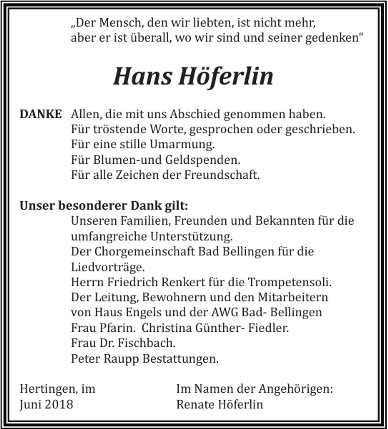 <p>„„Der<br />D e r Mensch,<br />M e n s c h, den<br />d e n wir<br />wi r liliebten,<br />e bt e n, iist<br />st nicht<br />ni c ht mehr,<br />m e h r,<br />aber<br />a b e r er<br />e r ist<br />i st überall,<br />ü b e r all, wo<br />w o wir<br />wi r sind<br />si n d und<br />u n d seiner<br />s ei n e r gedenken“<br />g e d e n k e n“</p><p>HHans<br />a n s HHöferlin<br />öf e rli n<br />DDANKE<br />A N K E Allen,<br />All e n, die<br />di e mit<br />mit uns<br />u n s Abschied<br />A b s c hi e d genommen<br />g e n o m m e n haben.<br />h a b e n.<br />Für<br />F ü r tröstende<br />t r ö st e n d e Worte,<br />W o rt e, gesprochen<br />g e s p r o c h e n oder<br />o d e r geschrieben.<br />g e s c h ri e b e n.<br />Für<br />F ü r eine<br />ei n e stille<br />still e Umarmung.<br />U m a r m u n g.<br />Für<br />F ü r Blumen-und<br />Bl u m e n- u n d Geldspenden.<br />G el d s p e n d e n.<br />Für<br />F ü r alle<br />all e Zeichen<br />Z ei c h e n der<br />d e r Freundschaft.<br />Fr e u n d s c h aft.<br />UUnser<br />n s e r bbesonderer<br />e s o n d e r e r Dank<br />D a n k gilt:<br />gilt:<br />U n s e r e n Familien,<br />F a mili e n, Freunden<br />Fr e u n d e n und<br />u n d Bekannten<br />B e k a n nt e n für<br />f ü r die<br />di e<br />Unseren<br />u mf a n g r ei c h e Unterstützung.<br />U nt e r st üt z u n g.<br />umfangreiche<br />D e r Chorgemeinschaft<br />C h o r g e m ei n s c h aft Bad<br />B a d Bellingen<br />B elli n g e n für<br />f ü r die<br />di e<br />Der<br />Li e d v o rt r ä g e.<br />Liedvorträge.<br />H e r r n Friedrich<br />Fri e d ri c h Renkert<br />R e n k e rt für<br />f ü r die<br />di e Trompetensoli.<br />Tr o m p et e n s oli.<br />Herrn<br />Der<br />D e r Leitung,<br />L eit u n g, Bewohnern<br />B e w o h n e r n und<br />u n d den<br />d e n Mitarbeitern<br />Mit a r b eit e r n<br />von<br />v o n Haus<br />H a u s Engels<br />E n g el s und<br />u n d der<br />d e r AWG<br />A W G BadB a d- Bellingen<br />B elli n g e n<br />Frau<br />Fr a u Pfarin.<br />Pf a ri n. Christina<br />C h ri sti n a GüntherG ü nt h e r- Fiedler.<br />Fi e dl e r.<br />Frau<br />Fr a u Dr.<br />D r. Fischbach.<br />Fi s c h b a c h.<br />Peter<br />P et e r Raupp<br />R a u p p Bestattungen.<br />B e st att u n g e n.<br />HHertingen,<br />e rti n g e n, i im<br />m<br />JJuni<br />u ni</p><p>I Im<br />m NNamen<br />a m e n dder<br />e r AAngehörigen:<br />n g e h ö ri g e n:<br />R e n at e Höferlin<br />H öf e rli n<br />Renate</p>