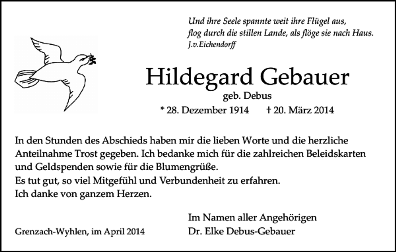 <p>Und ihre Seele spannte weit ihre Flügel aus,<br />ﬂog durch die stillen Lande, als ﬂöge sie nach Haus.<br />J.v.Eichendorﬀ</p><p>Hildegard Gebauer<br />geb. Debus<br />* 28. Dezember 1914<br />† 20. März 2014</p><p>In den Stunden des Abschieds haben mir die lieben Worte und die herzliche<br />Anteilnahme Trost gegeben. Ich bedanke mich für die zahlreichen Beleidskarten<br />und Geldspenden sowie für die Blumengrüße.<br />Es tut gut, so viel Mitgefühl und Verbundenheit zu erfahren.<br />Ich danke von ganzem Herzen.</p><p>Grenzach­Wyhlen, im April 2014</p><p>Im Namen aller Angehörigen<br />Dr. Elke Debus­Gebauer</p>