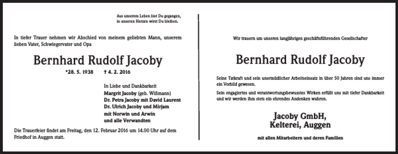 <p>Aus unserem Leben bist Du gegangen,<br />in unseren Herzen wirst Du bleiben.</p><p>In tiefer Trauer nehmen wir Abschied von meinem geliebten Mann, unserem<br />lieben Vater, Schwiegervater und Opa</p><p>Wir trauern um unseren langjährigen geschäftsführenden Gesellschafter</p><p>Bernhard Rudolf Jacoby</p><p>Bernhard Rudolf Jacoby</p><p>*28. 5. 1938 † 4. 2. 2016</p><p>In Liebe und Dankbarkeit<br />Margrit Jacoby (geb. Wißmann)<br />Dr. Petra Jacoby mit David Laurent<br />Dr. Ulrich Jacoby und Mirjam<br />mit Norwin und Arwin<br />und alle Verwandten</p><p>Die Trauerfeier findet am Freitag, den 12. Februar 2016 um 14.00 Uhr auf dem<br />Friedhof in Auggen statt.</p><p>Seine Tatkraft und sein unermüdlicher Arbeitseinsatz in über 50 Jahren sind uns immer<br />ein Vorbild gewesen.<br />Sein engagiertes und verantwortungsbewusstes Wirken erfüllt uns mit tiefer Dankbarkeit<br />und wir werden ihm stets ein ehrendes Andenken wahren.</p><p>Jacoby GmbH,</p><p>Kelterei, Auggen<br />mit allen Mitarbeitern und deren Familien</p>