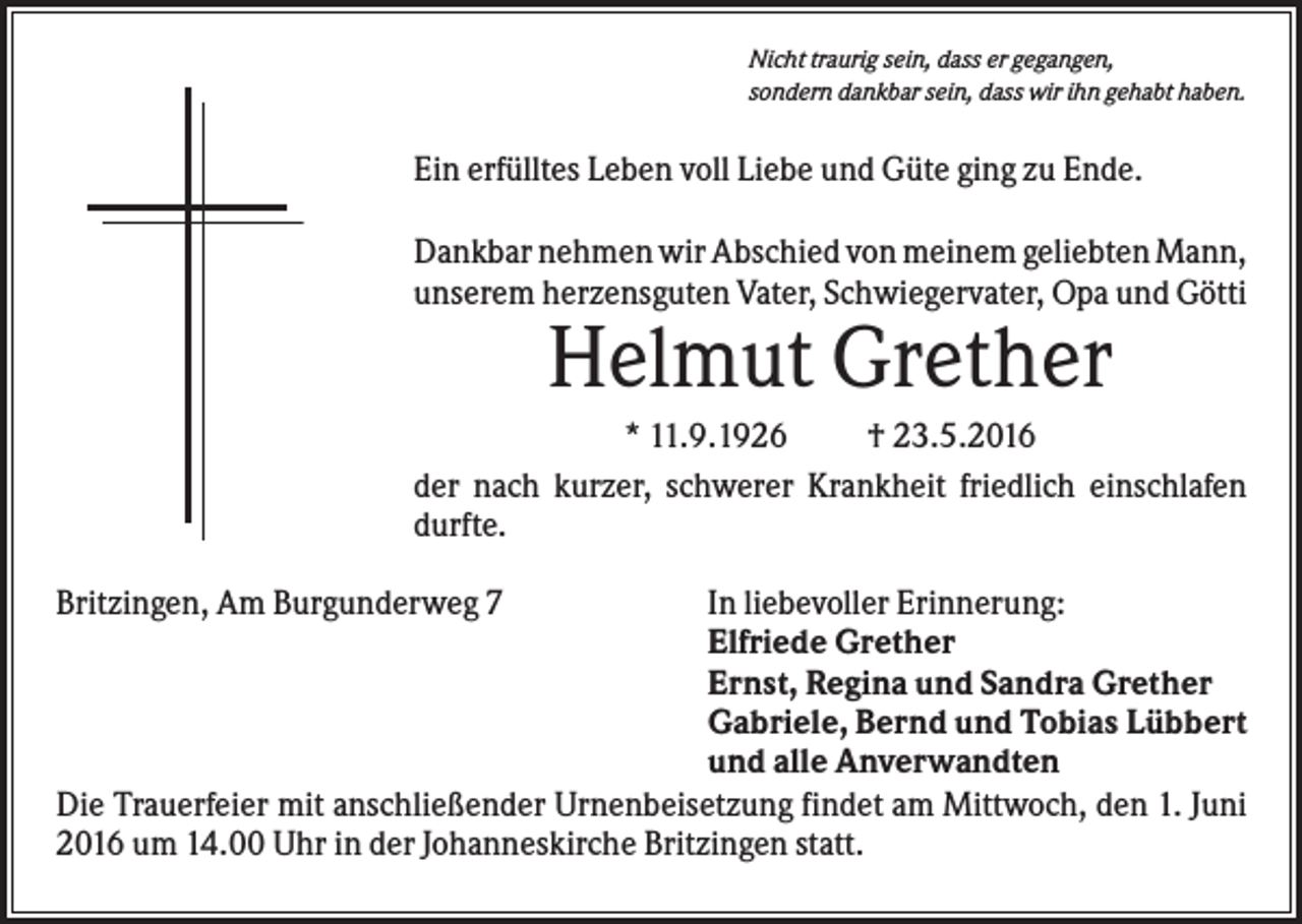 <p>Nicht traurig sein, dass er gegangen,<br />sondern dankbar sein, dass wir ihn gehabt haben.</p><p>Ein erfülltes Leben voll Liebe und Güte ging zu Ende.<br />Dankbar nehmen wir Abschied von meinem geliebten Mann,<br />unserem herzensguten Vater, Schwiegervater, Opa und Götti</p><p>Helmut Grether<br />* 11.9.1926<br />† 23.5.2016<br />der nach kurzer, schwerer Krankheit friedlich einschlafen<br />durfte.<br />Britzingen, Am Burgunderweg 7</p><p>In liebevoller Erinnerung:<br />Elfriede Grether<br />Ernst, Regina und Sandra Grether<br />Gabriele, Bernd und Tobias Lübbert<br />und alle Anverwandten<br />Die Trauerfeier mit anschließender Urnenbeisetzung findet am Mittwoch, den 1. Juni<br />2016 um 14.00 Uhr in der Johanneskirche Britzingen statt.</p>