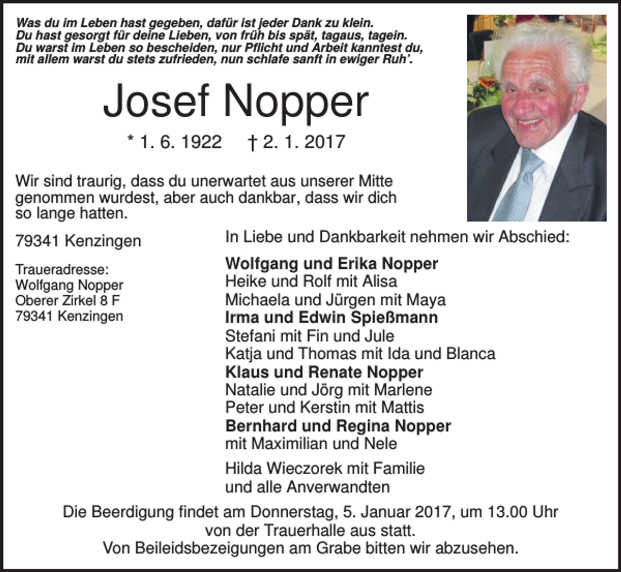 <p>Was du im Leben hast gegeben, dafür ist jeder Dank zu klein.<br />Du hast gesorgt für deine Lieben, von früh bis spät, tagaus, tagein.<br />Du warst im Leben so bescheiden, nur Pflicht und Arbeit kanntest du,<br />mit allem warst du stets zufrieden, nun schlafe sanft in ewiger Ruh’.</p><p>Josef Nopper<br />* 1. 6. 1922</p><p>† 2. 1. 2017</p><p>Wir sind traurig, dass du unerwartet aus unserer Mitte<br />genommen wurdest, aber auch dankbar, dass wir dich<br />so lange hatten.</p><p>79341 Kenzingen<br />Traueradresse:<br />Wolfgang Nopper<br />Oberer Zirkel 8 F<br />79341 Kenzingen</p><p>In Liebe und Dankbarkeit nehmen wir Abschied:<br />Wolfgang und Erika Nopper<br />Heike und Rolf mit Alisa<br />Michaela und Jürgen mit Maya<br />Irma und Edwin Spießmann<br />Stefani mit Fin und Jule<br />Katja und Thomas mit Ida und Blanca<br />Klaus und Renate Nopper<br />Natalie und Jörg mit Marlene<br />Peter und Kerstin mit Mattis<br />Bernhard und Regina Nopper<br />mit Maximilian und Nele<br />Hilda Wieczorek mit Familie<br />und alle Anverwandten</p><p>Die Beerdigung findet am Donnerstag, 5. Januar 2017, um 13.00 Uhr<br />von der Trauerhalle aus statt.<br />Von Beileidsbezeigungen am Grabe bitten wir abzusehen.</p>