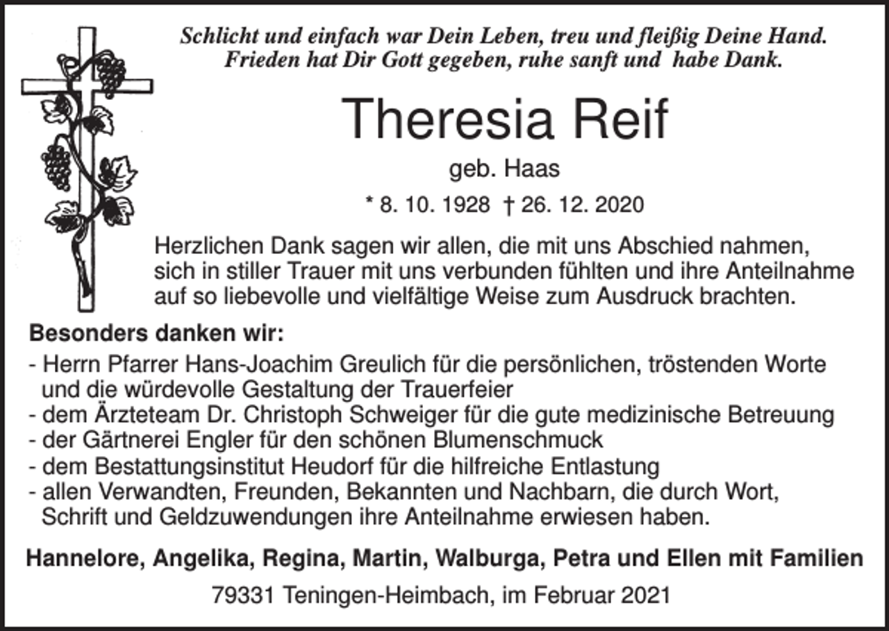 <p>Schlicht und einfach war Dein Leben, treu und fleißig Deine Hand.<br />Frieden hat Dir Gott gegeben, ruhe sanft und habe Dank.</p><p>Theresia Reif<br />geb. Haas<br />* 8. 10. 1928 † 26. 12. 2020</p><p>Herzlichen Dank sagen wir allen, die mit uns Abschied nahmen,<br />sich in stiller Trauer mit uns verbunden fühlten und ihre Anteilnahme<br />auf so liebevolle und vielfältige Weise zum Ausdruck brachten.<br />Besonders danken wir:<br />- Herrn Pfarrer Hans-Joachim Greulich für die persönlichen, tröstenden Worte<br />und die würdevolle Gestaltung der Trauerfeier<br />- dem Ärzteteam Dr. Christoph Schweiger für die gute medizinische Betreuung<br />- der Gärtnerei Engler für den schönen Blumenschmuck<br />- dem Bestattungsinstitut Heudorf für die hilfreiche Entlastung<br />- allen Verwandten, Freunden, Bekannten und Nachbarn, die durch Wort,<br />Schrift und Geldzuwendungen ihre Anteilnahme erwiesen haben.<br />Hannelore, Angelika, Regina, Martin, Walburga, Petra und Ellen mit Familien<br />79331 Teningen-Heimbach, im Februar 2021</p>