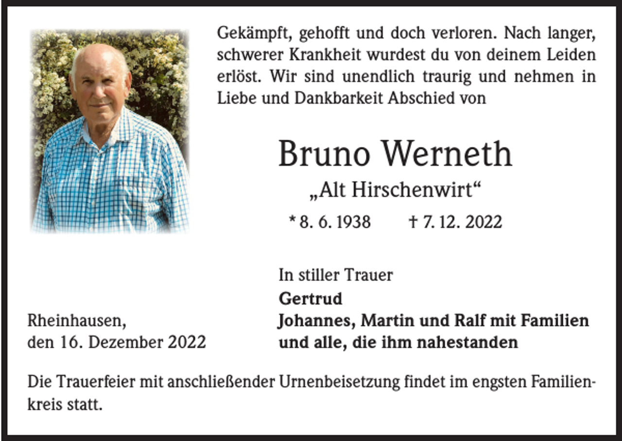 <p>Gekämpft, gehofft und doch verloren. Nach langer,<br />schwerer Krankheit wurdest du von deinem Leiden<br />erlöst. Wir sind unendlich traurig und nehmen in<br />­Liebe und Dankbarkeit ­A bschied von</p><p>Bruno Werneth<br />„Alt Hirschenwirt“<br />* 8. 6. 1938 † 7. 12. 2022</p><p>Rheinhausen,<br />den 16. Dezember 2022</p><p>In stiller Trauer<br />Gertrud<br />Johannes, Martin und Ralf mit Familien<br />und alle, die ihm nahestanden</p><p>Die Trauerfeier mit anschließender Urnenbeisetzung findet im engsten Familienkreis statt.</p>