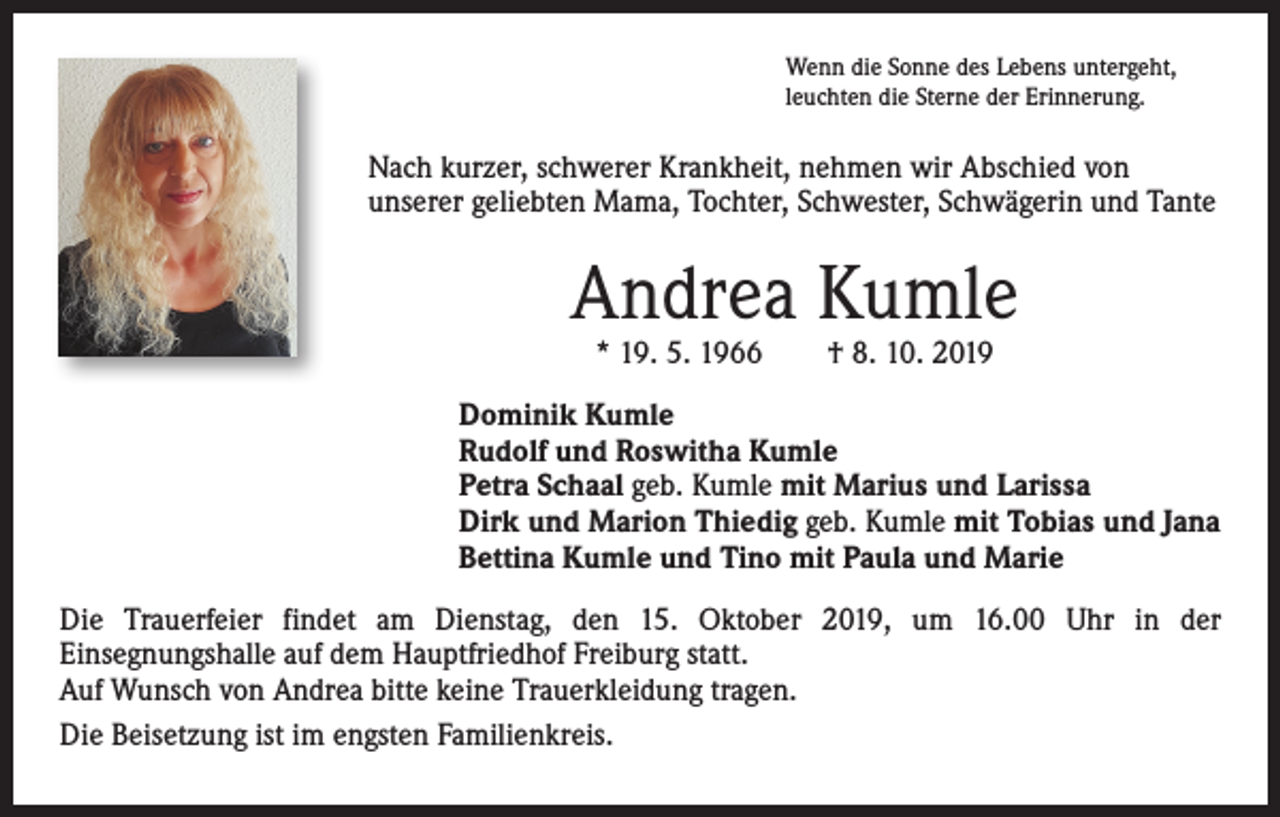 <p>Wenn die Sonne des Lebens untergeht,<br />leuchten die Sterne der Erinnerung.</p><p>Nach kurzer, schwerer Krankheit, nehmen wir Abschied von<br />unserer geliebten Mama, Tochter, Schwester, Schwägerin und Tante</p><p>Andrea Kumle<br />* 19. 5. 1966 † 8. 10. 2019</p><p>Dominik Kumle<br />Rudolf und Roswitha Kumle<br />Petra Schaal geb. Kumle mit Marius und Larissa<br />Dirk und Marion Thiedig geb. Kumle mit Tobias und Jana<br />Bettina Kumle und Tino mit Paula und Marie<br />Die Trauerfeier findet am Dienstag, den 15. Oktober 2019, um 16.00 Uhr in der<br />Einsegnungshalle auf dem Hauptfriedhof Freiburg statt.<br />Auf Wunsch von Andrea bitte keine Trauerkleidung tragen.<br />Die Beisetzung ist im engsten Familienkreis.</p>