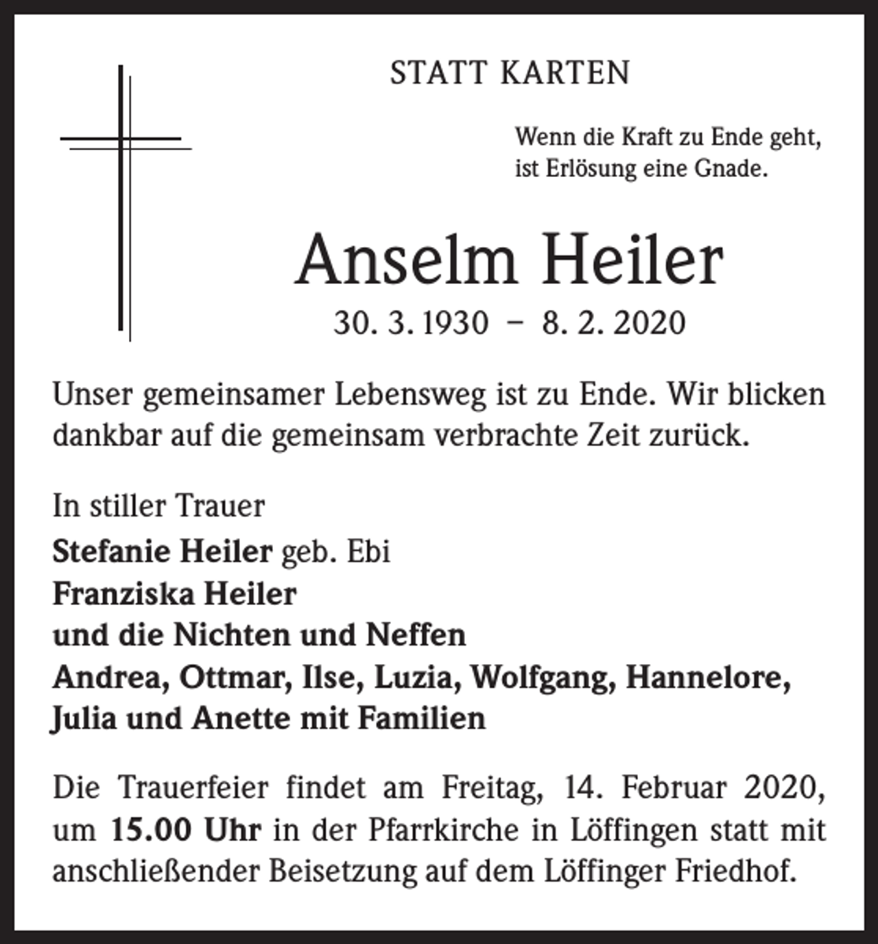 <p>STATT KARTEN<br />Wenn die Kraft zu Ende geht,<br />ist Erlösung eine Gnade.</p><p>Anselm Heiler<br />30. 3. 1930 – 8. 2. 2020<br />Unser gemeinsamer Lebensweg ist zu Ende. Wir blicken<br />dankbar auf die gemeinsam verbrachte Zeit zurück.<br />In stiller Trauer<br />Stefanie Heiler geb. Ebi<br />Franziska Heiler<br />und die Nichten und Neffen<br />Andrea, Ottmar, Ilse, Luzia, Wolfgang, Hannelore,<br />Julia und Anette mit Familien<br />Die Trauerfeier findet am Freitag, 14. Februar 2020,<br />um 15.00 Uhr in der Pfarrkirche in Löffingen statt mit<br />anschließender Beisetzung auf dem Löffinger Friedhof.</p>