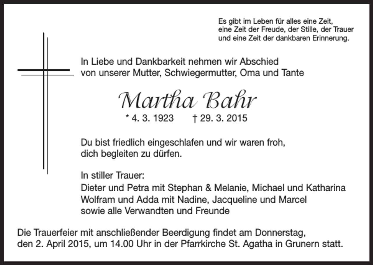 <p>Es gibt im Leben für alles eine Zeit,<br />eine Zeit der Freude, der Stille, der Trauer<br />und eine Zeit der dankbaren Erinnerung.</p><p>In Liebe und Dankbarkeit nehmen wir Abschied<br />von unserer Mutter, Schwiegermutter, Oma und Tante</p><p>Martha Bahr<br />* 4. 3. 1923 † 29. 3. 2015</p><p>Du bist friedlich eingeschlafen und wir waren froh,<br />dich begleiten zu dürfen.<br />In stiller Trauer:<br />Dieter und Petra mit Stephan &amp; Melanie, Michael und Katharina<br />Wolfram und Adda mit Nadine, Jacqueline und Marcel<br />sowie alle Verwandten und Freunde<br />Die Trauerfeier mit anschließender Beerdigung findet am Donnerstag,<br />den 2. April 2015, um 14.00 Uhr in der Pfarrkirche St. Agatha in Grunern statt.</p>