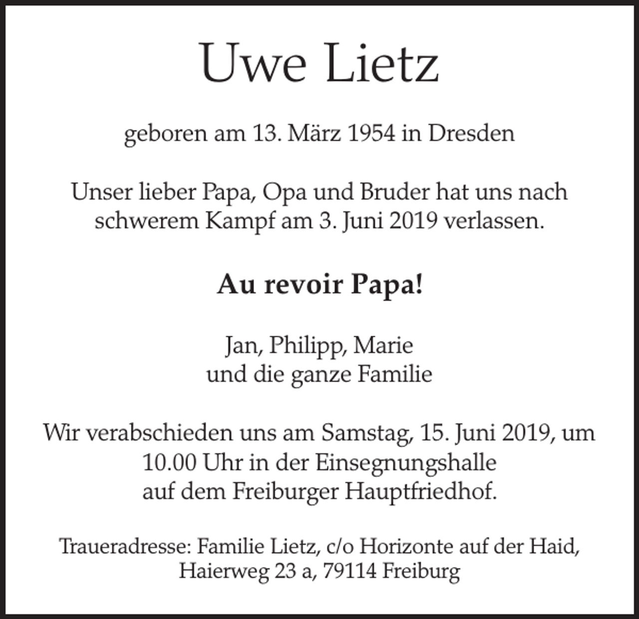 <p>Uwe Lietz<br />geboren am 13. März 1954 in Dresden<br />Unser lieber Papa, Opa und Bruder hat uns nach<br />schwerem Kampf am 3. Juni 2019 verlassen.</p><p>Au revoir Papa!<br />Jan, Philipp, Marie<br />und die ganze Familie<br />Wir verabschieden uns am Samstag, 15. Juni 2019, um<br />10.00 Uhr in der Einsegnungshalle<br />auf dem Freiburger Hauptfriedhof.<br />Traueradresse: Familie Lietz, c/o Horizonte auf der Haid,<br />Haierweg 23 a, 79114 Freiburg</p>