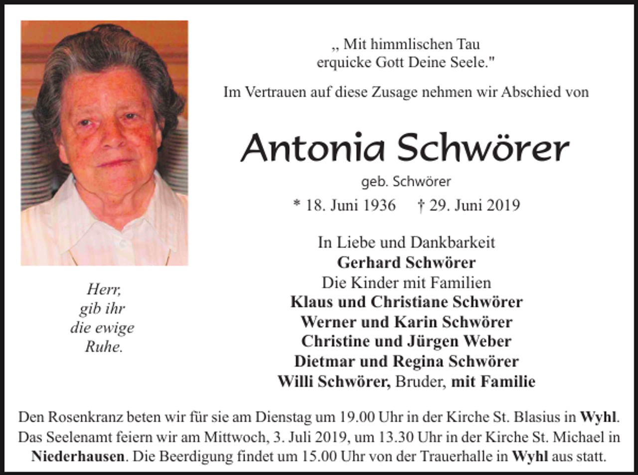 <p>,, Mit himmlischen Tau<br />erquicke Gott Deine Seele."<br />Im Vertrauen auf diese Zusage nehmen wir Abschied von</p><p>Antonia Schwörer<br />geb. Schwörer</p><p>* 18. Juni 1936</p><p>Herr,<br />gib ihr<br />die ewige<br />Ruhe.</p><p>† 29. Juni 2019</p><p>In Liebe und Dankbarkeit<br />Gerhard Schwörer<br />Die Kinder mit Familien<br />Klaus und Christiane Schwörer<br />Werner und Karin Schwörer<br />Christine und Jürgen Weber<br />Dietmar und Regina Schwörer<br />Willi Schwörer, Bruder, mit Familie</p><p>Den Rosenkranz beten wir für sie am Dienstag um 19.00 Uhr in der Kirche St. Blasius in Wyhl.<br />Das Seelenamt feiern wir am Mittwoch, 3. Juli 2019, um 13.30 Uhr in der Kirche St. Michael in<br />Niederhausen. Die Beerdigung findet um 15.00 Uhr von der Trauerhalle in Wyhl aus statt.</p>