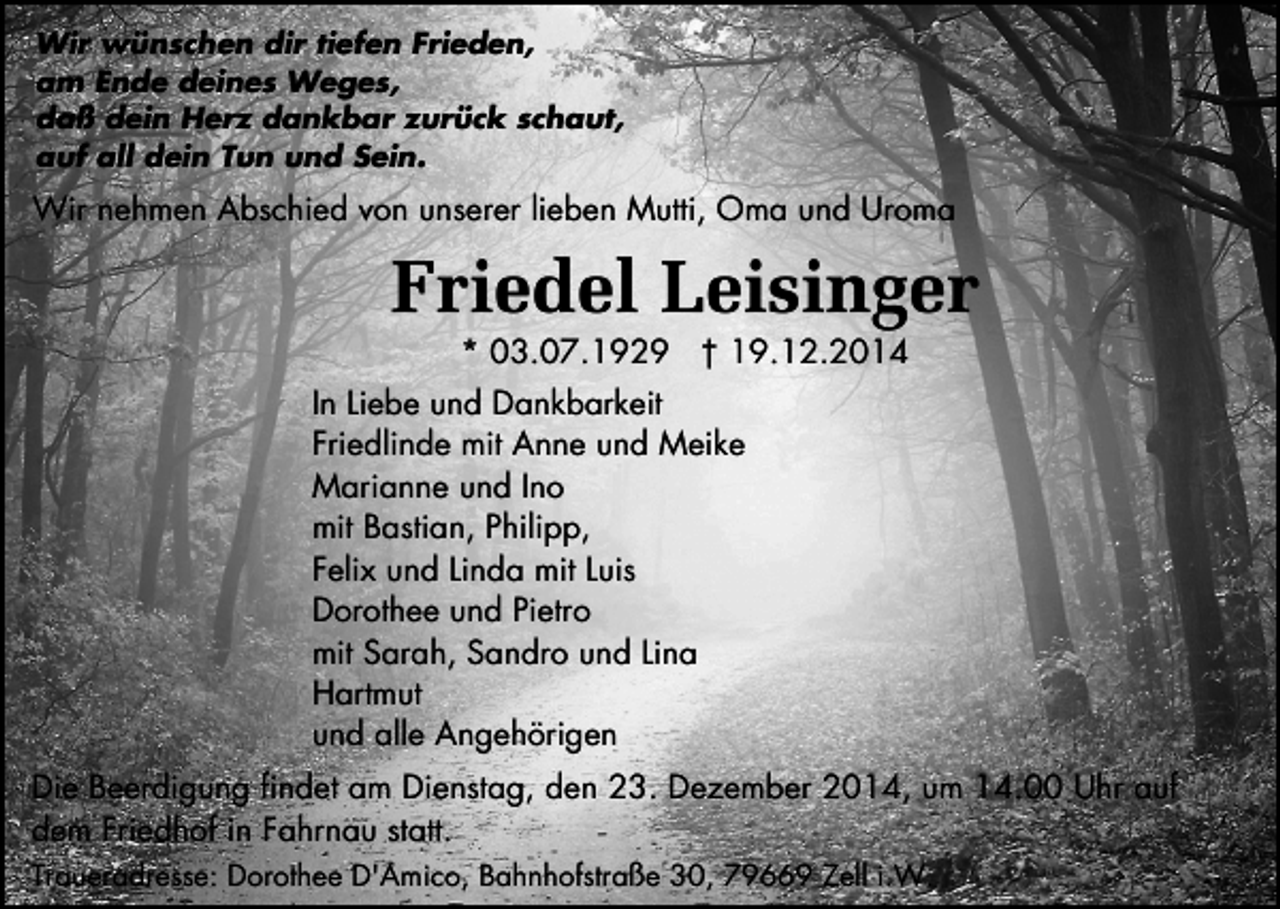 <p>Wir wünschen dir tiefen Frieden,<br />am Ende deines Weges,<br />daß dein Herz dankbar zurück schaut,<br />auf all dein Tun und Sein.</p><p>Wir nehmen Abschied von unserer lieben Mutti, Oma und Uroma</p><p>Friedel Leisinger<br />* 03.07.1929 † 19.12.2014</p><p>In Liebe und Dankbarkeit<br />Friedlinde mit Anne und Meike<br />Marianne und Ino<br />mit Bastian, Philipp,<br />Felix und Linda mit Luis<br />Dorothee und Pietro<br />mit Sarah, Sandro und Lina<br />Hartmut<br />und alle Angehörigen<br />Die Beerdigung findet am Dienstag, den 23. Dezember 2014, um 14.00 Uhr auf<br />dem Friedhof in Fahrnau statt.<br />Traueradresse: Dorothee D'Amico, Bahnhofstraße 30, 79669 Zell i.W.</p>