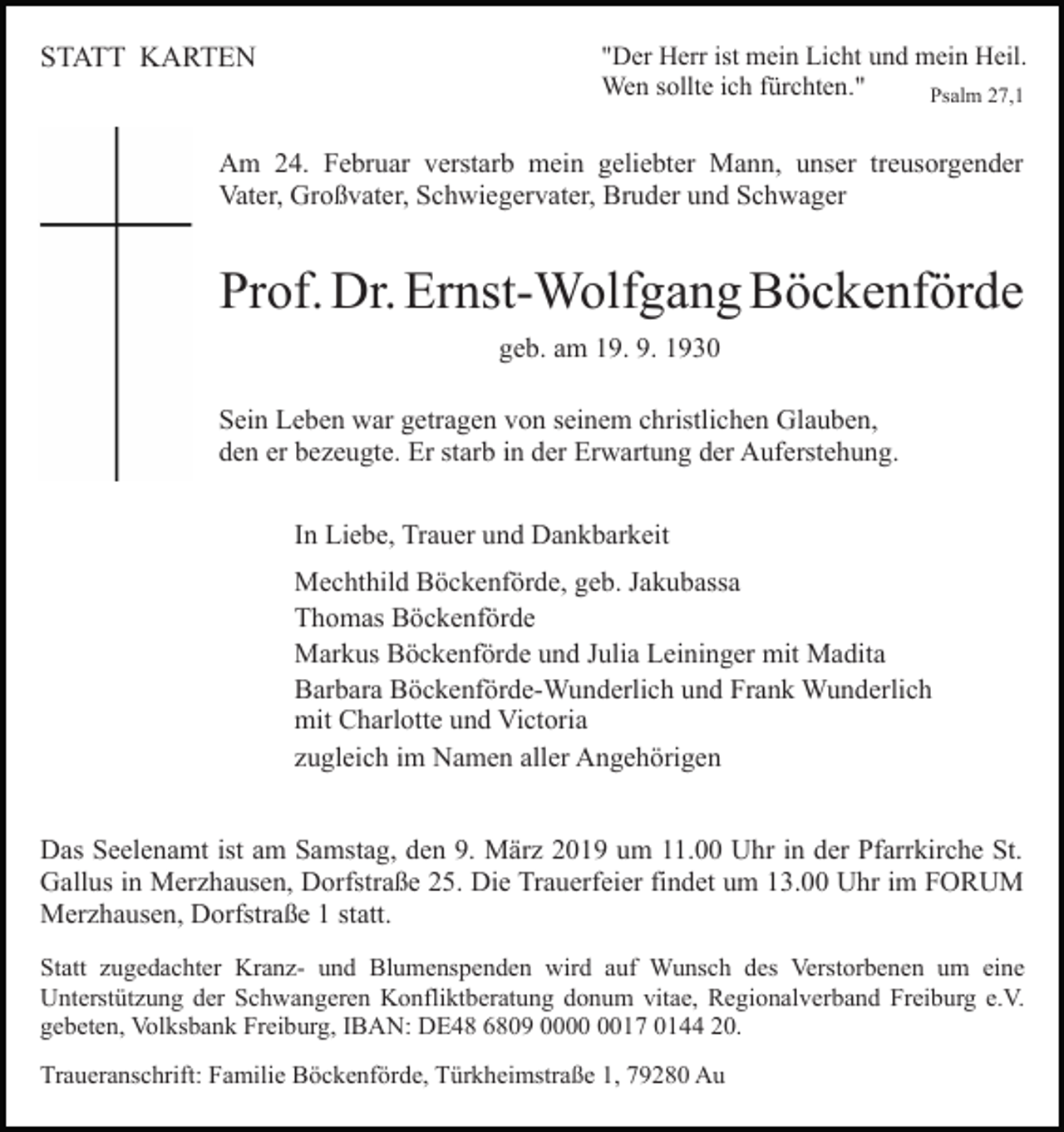 <p>STATT KARTEN</p><p>"Der Herr ist mein Licht und mein Heil.<br />Wen sollte ich fürchten."<br />Psalm 27,1</p><p>Am 24. Februar verstarb mein geliebter Mann, unser treusorgender<br />Vater, Großvater, Schwiegervater, Bruder und Schwager</p><p>Prof. Dr. Ernst-Wolfgang Böckenförde<br />geb. am 19. 9. 1930<br />Sein Leben war getragen von seinem christlichen Glauben,<br />den er bezeugte. Er starb in der Erwartung der Auferstehung.<br />In Liebe, Trauer und Dankbarkeit<br />Mechthild Böckenförde, geb. Jakubassa<br />Thomas Böckenförde<br />Markus Böckenförde und Julia Leininger mit Madita<br />Barbara Böckenförde-Wunderlich und Frank Wunderlich<br />mit Charlotte und Victoria<br />zugleich im Namen aller Angehörigen<br />Das Seelenamt ist am Samstag, den 9. März 2019 um 11.00 Uhr in der Pfarrkirche St.<br />Gallus in Merzhausen, Dorfstraße 25. Die Trauerfeier findet um 13.00 Uhr im FORUM<br />Merzhausen, Dorfstraße 1 statt.<br />Statt zugedachter Kranz- und Blumenspenden wird auf Wunsch des Verstorbenen um eine<br />Unterstützung der Schwangeren Konfliktberatung donum vitae, Regionalverband Freiburg e.V.<br />gebeten, Volksbank Freiburg, IBAN: DE48 6809 0017 0144 20.<br />Traueranschrift: Familie Böckenförde, Türkheimstraße 1, 79280 Au</p>